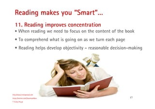 17
Reading makes you “Smart”…
http://www.trishaproud.com
https://twitter.com/SoulmateNovel
© Trisha Proud
11. Reading improves concentration
• When reading we need to focus on the content of the book
• To comprehend what is going on as we turn each page
• Reading helps develop objectivity - reasonable decision-making
 