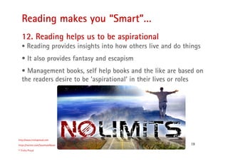 18
Reading makes you “Smart”…
http://www.trishaproud.com
https://twitter.com/SoulmateNovel
© Trisha Proud
12. Reading helps us to be aspirational
• Reading provides insights into how others live and do things
• It also provides fantasy and escapism
• Management books, self help books and the like are based on
the readers desire to be ‘aspirational’ in their lives or roles
 