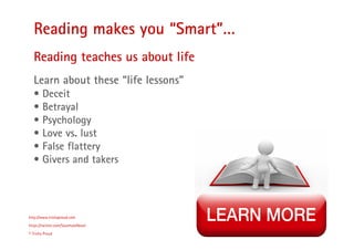 20
Reading makes you “Smart”…
http://www.trishaproud.com
https://twitter.com/SoulmateNovel
© Trisha Proud
Reading teaches us about life
Learn about these “life lessons”
• Deceit
• Betrayal
• Psychology
• Love vs. lust
• False flattery
• Givers and takers
 