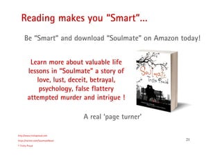 21
Reading makes you “Smart”…
http://www.trishaproud.com
https://twitter.com/SoulmateNovel
© Trisha Proud
A real ‘page turner’
Be “Smart” and download “Soulmate” on Amazon today!
Learn more about valuable life
lessons in “Soulmate” a story of
love, lust, deceit, betrayal,
psychology, false flattery
attempted murder and intrigue !
 