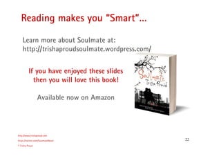 22
Reading makes you “Smart”…
http://www.trishaproud.com
https://twitter.com/SoulmateNovel
© Trisha Proud
If you have enjoyed these slides
then you will love this book!
Available now on Amazon
Learn more about Soulmate at:
http://trishaproudsoulmate.wordpress.com/
 