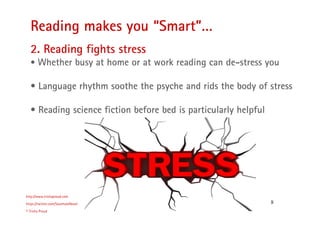 8
Reading makes you “Smart”…
http://www.trishaproud.com
https://twitter.com/SoulmateNovel
© Trisha Proud
2. Reading fights stress
• Whether busy at home or at work reading can de-stress you
• Language rhythm soothe the psyche and rids the body of stress
• Reading science fiction before bed is particularly helpful
 