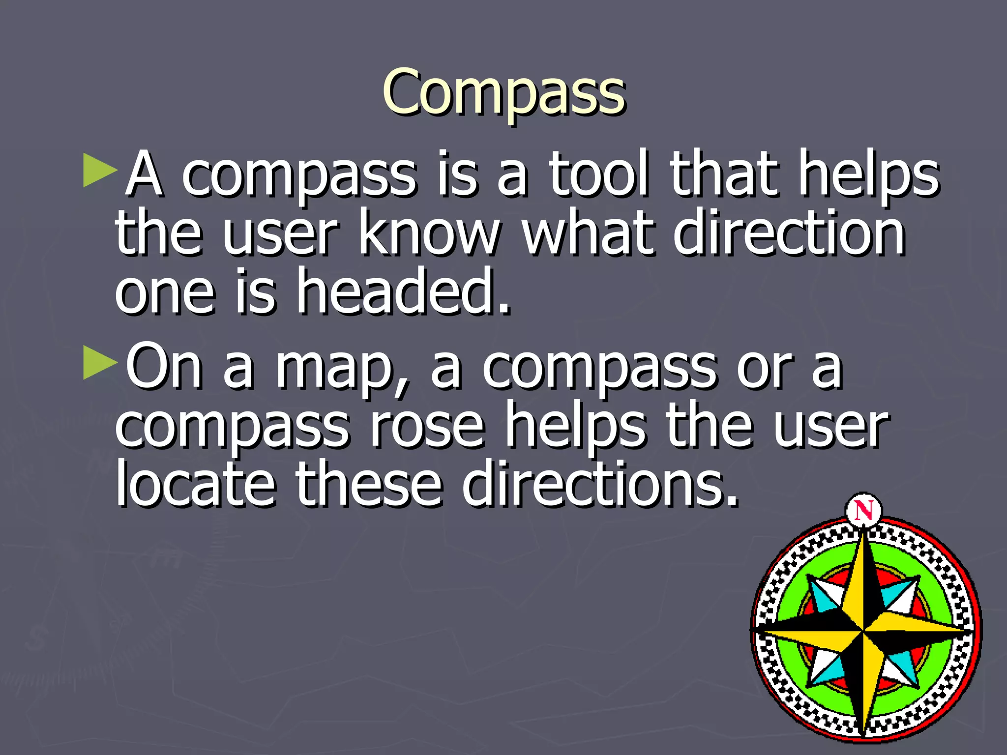 Compass A compass is a tool that helps the user know what direction one is headed. On a map, a compass or a compass rose helps the user locate these directions. 