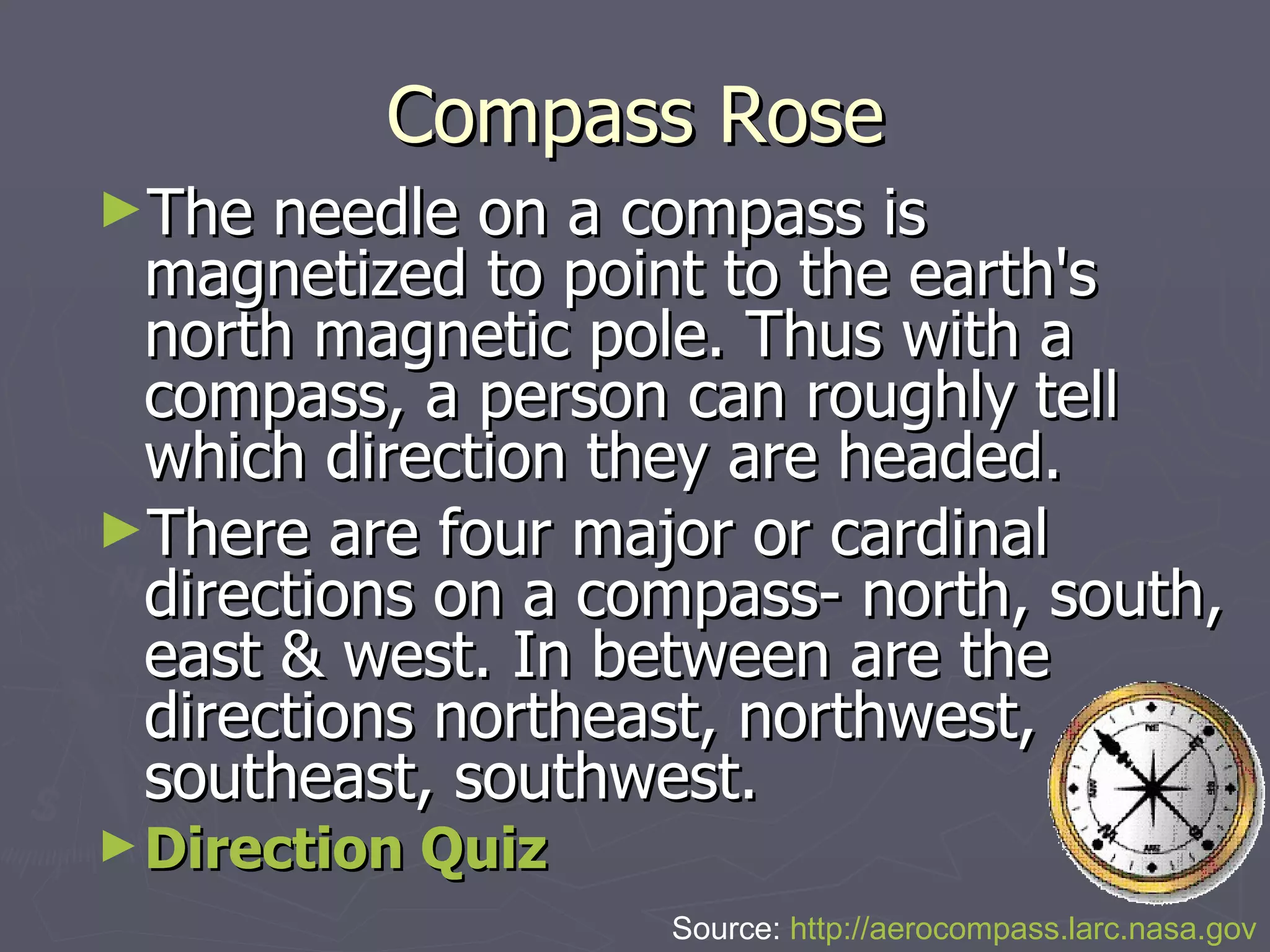 Compass Rose The needle on a compass is magnetized to point to the earth's north magnetic pole. Thus with a compass, a person can roughly tell which direction they are headed.  There are four major or cardinal directions on a compass- north, south, east & west. In between are the directions northeast, northwest, southeast, southwest.  Direction Quiz Source:  http://aerocompass.larc.nasa.gov 