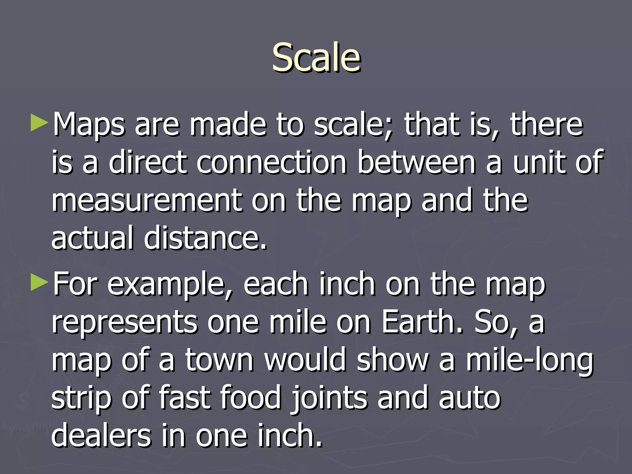 Scale Maps are made to scale; that is, there is a direct connection between a unit of measurement on the map and the actual distance. For example, each inch on the map represents one mile on Earth. So, a map of a town would show a mile-long strip of fast food joints and auto dealers in one inch. 