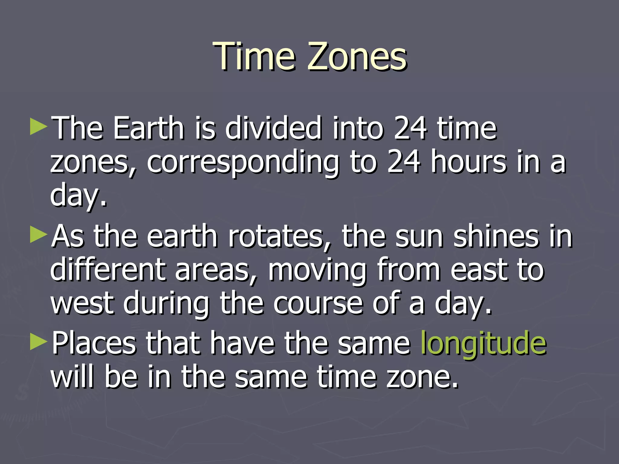Time Zones The Earth is divided into 24 time zones, corresponding to 24 hours in a day.  As the earth rotates, the sun shines in different areas, moving from east to west during the course of a day.  Places that have the same  longitude  will be in the same time zone.   
