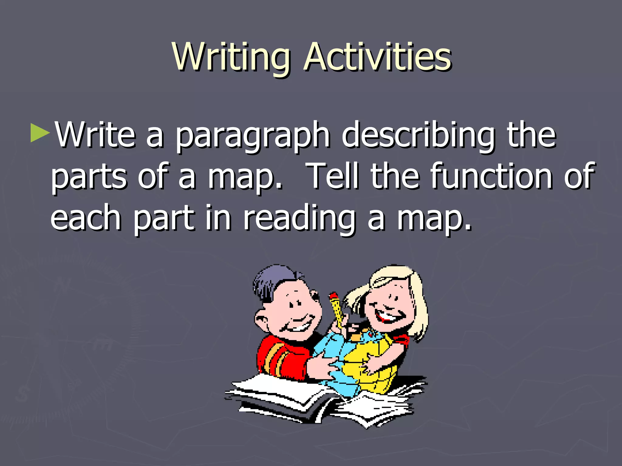 Writing Activities Write a paragraph describing the parts of a map.  Tell the function of each part in reading a map. 
