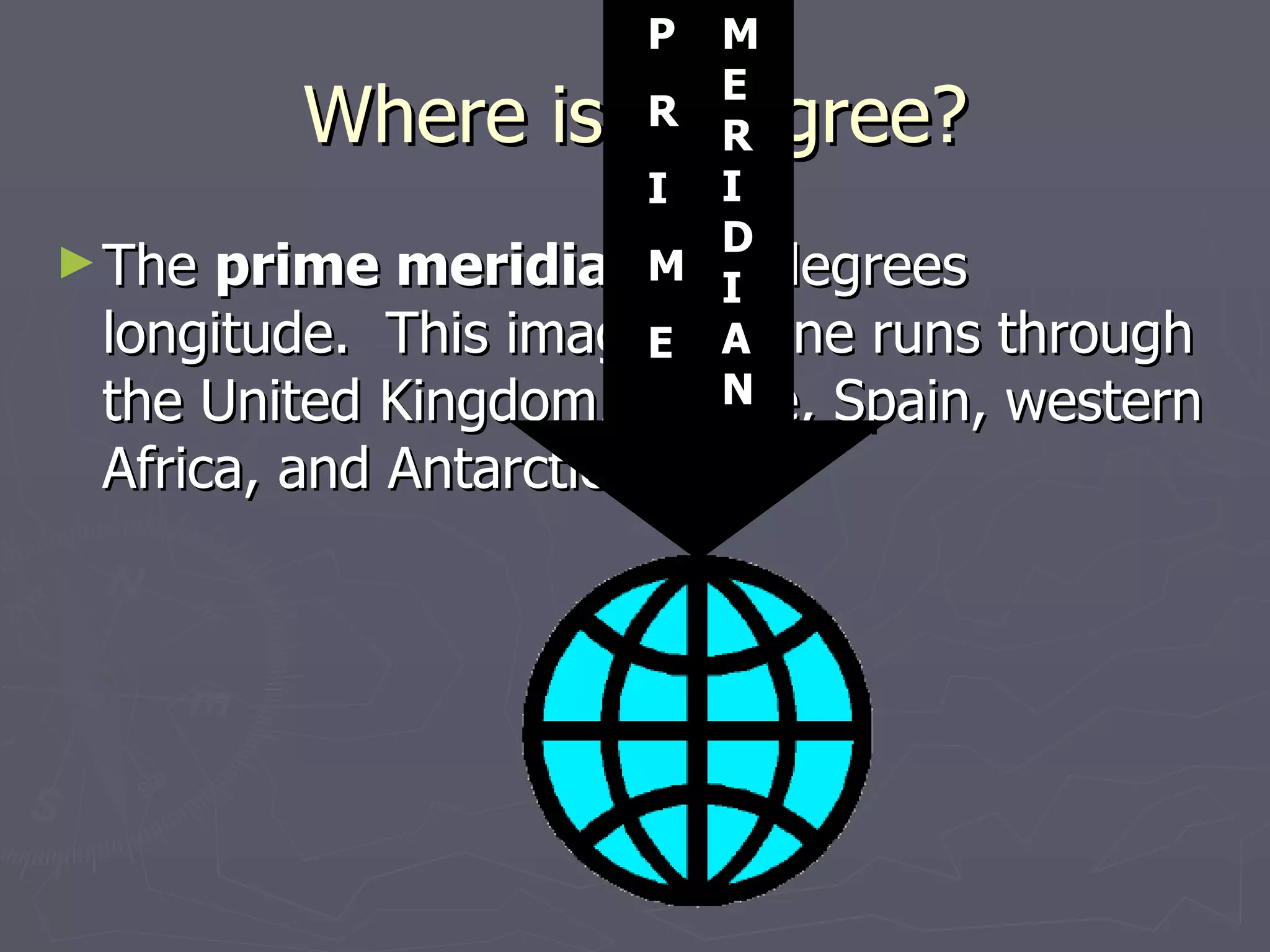 Where is 0 degree? The  prime meridian  is 0 degrees longitude.  This imaginary line runs through the United Kingdom, France, Spain, western Africa, and Antarctica. P R I M E M E R I D I A N 
