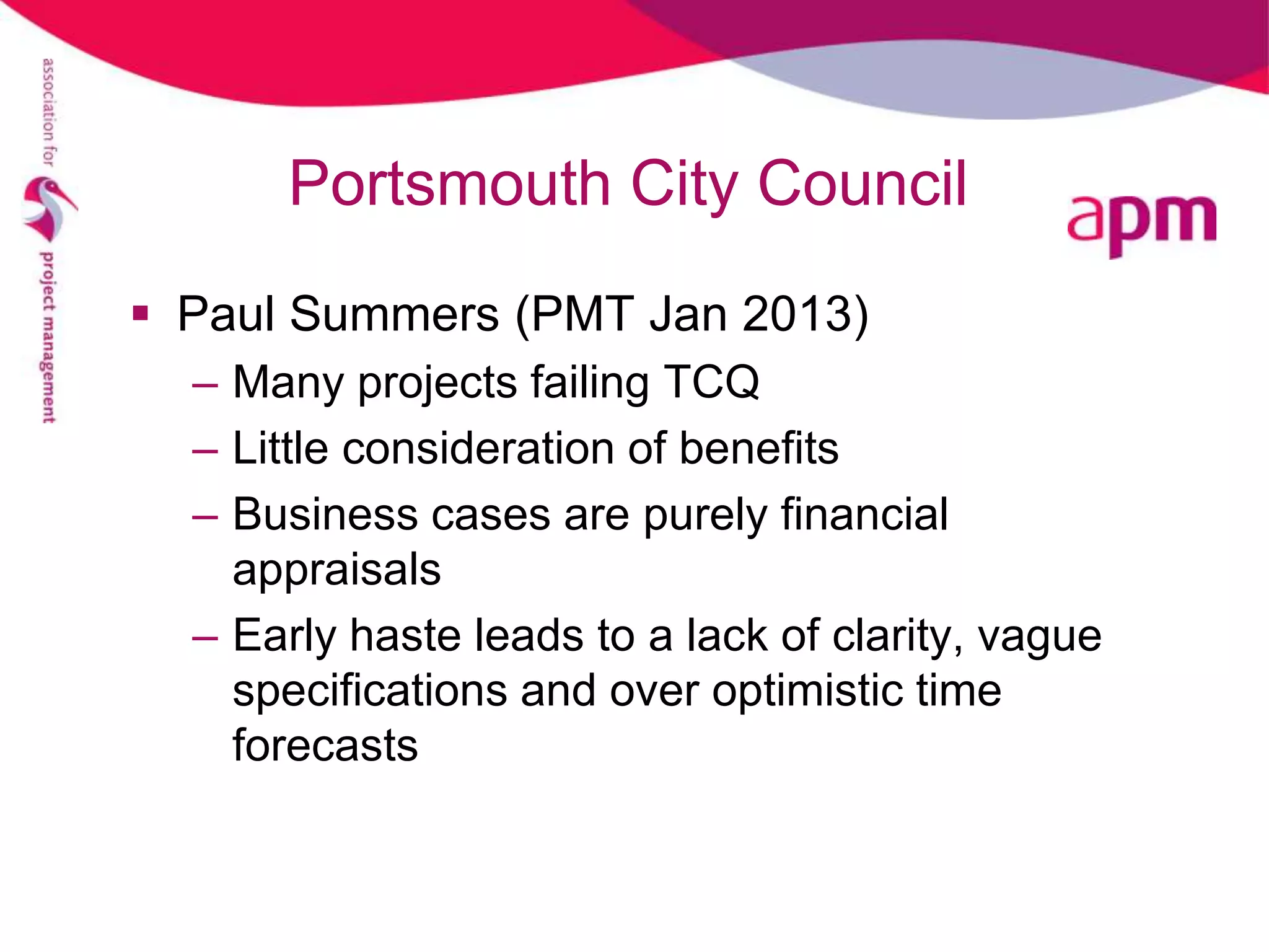 Portsmouth City Council
 Paul Summers (PMT Jan 2013)
  – Many projects failing TCQ
  – Little consideration of benefits
  – Business cases are purely financial
    appraisals
  – Early haste leads to a lack of clarity, vague
    specifications and over optimistic time
    forecasts
 