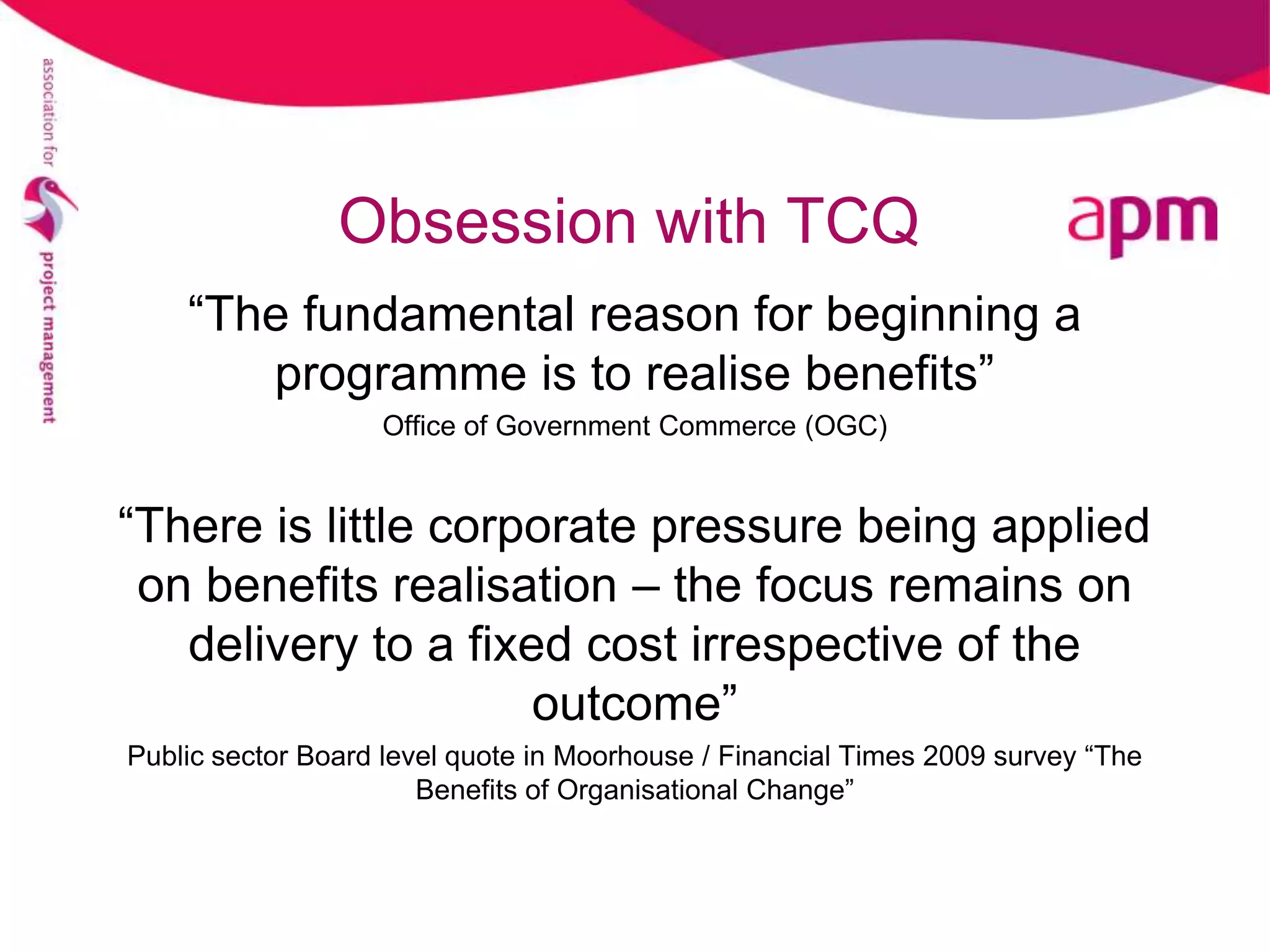 Obsession with TCQ
    “The fundamental reason for beginning a
       programme is to realise benefits”
                   Office of Government Commerce (OGC)


“There is little corporate pressure being applied
 on benefits realisation – the focus remains on
   delivery to a fixed cost irrespective of the
                     outcome”
Public sector Board level quote in Moorhouse / Financial Times 2009 survey “The
                       Benefits of Organisational Change”
 