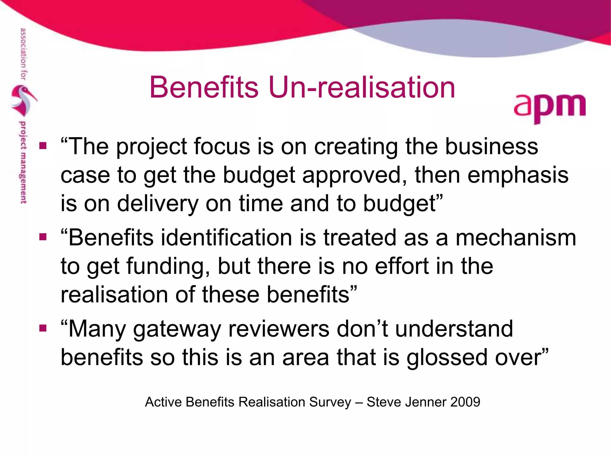 Benefits Un-realisation
 “The project focus is on creating the business
  case to get the budget approved, then emphasis
  is on delivery on time and to budget”
 “Benefits identification is treated as a mechanism
  to get funding, but there is no effort in the
  realisation of these benefits”
 “Many gateway reviewers don’t understand
  benefits so this is an area that is glossed over”
          Active Benefits Realisation Survey – Steve Jenner 2009
 