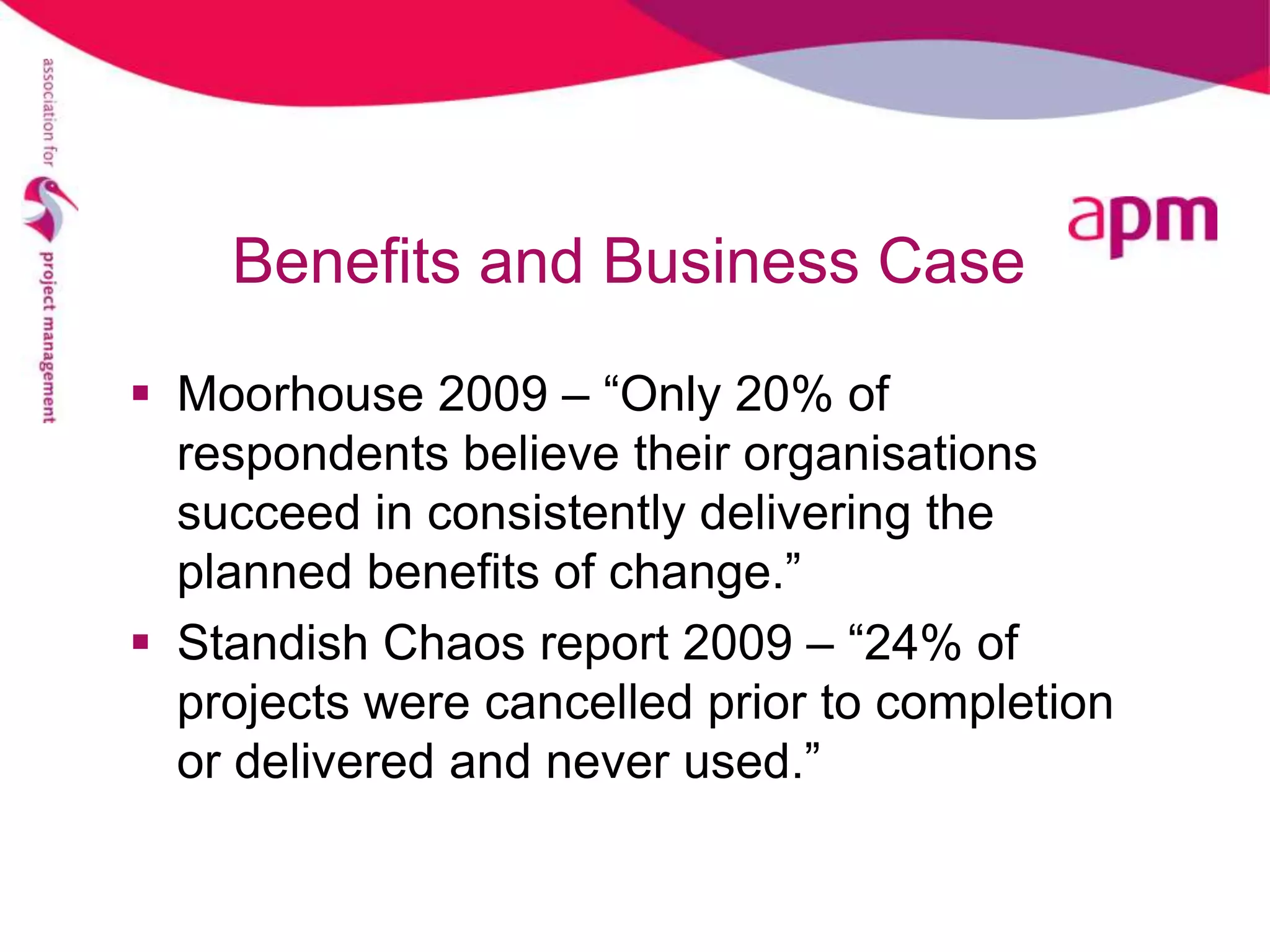 Benefits and Business Case

 Moorhouse 2009 – “Only 20% of
  respondents believe their organisations
  succeed in consistently delivering the
  planned benefits of change.”
 Standish Chaos report 2009 – “24% of
  projects were cancelled prior to completion
  or delivered and never used.”
 