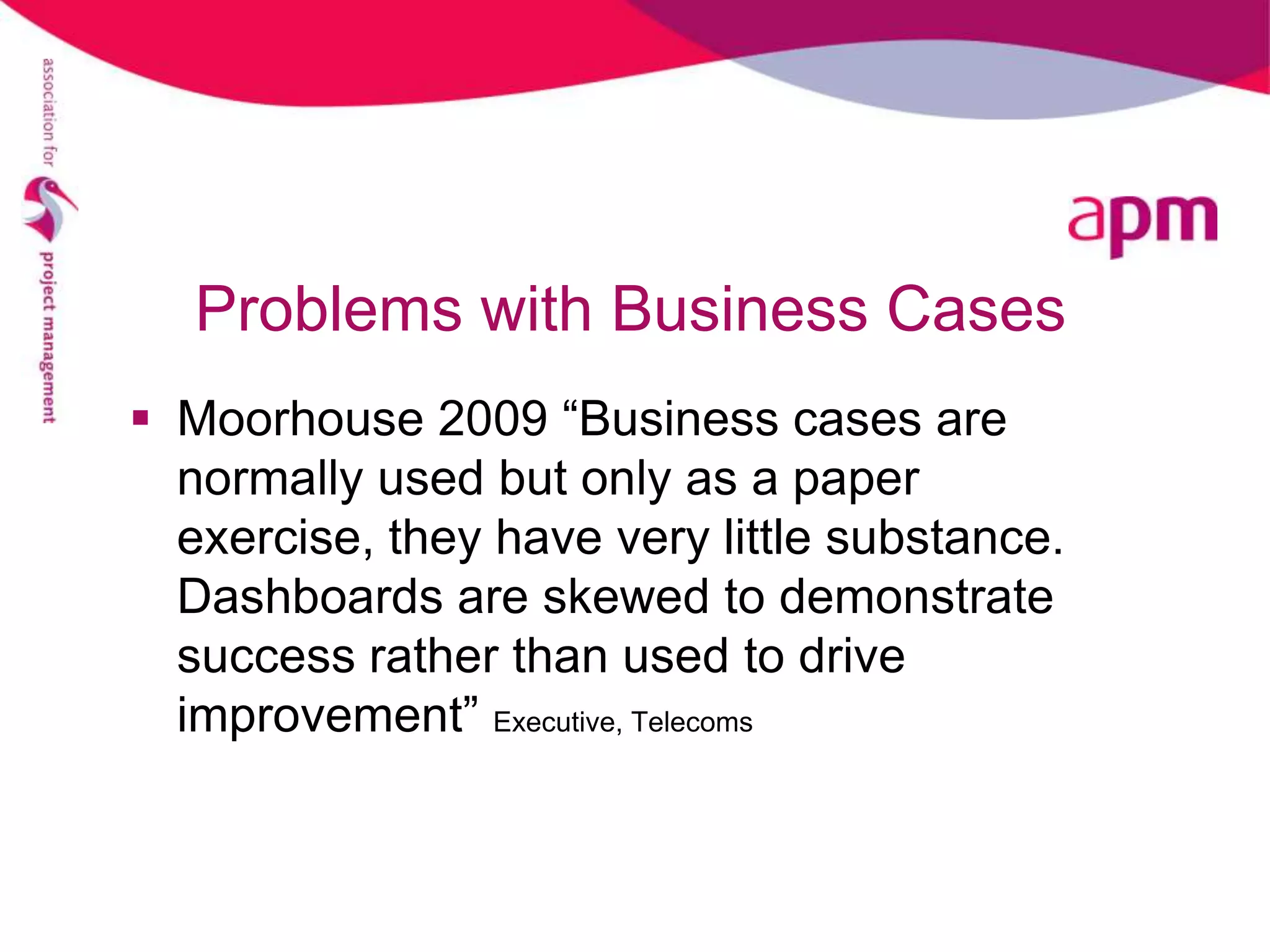 Problems with Business Cases
 Moorhouse 2009 “Business cases are
  normally used but only as a paper
  exercise, they have very little substance.
  Dashboards are skewed to demonstrate
  success rather than used to drive
  improvement” Executive, Telecoms
 