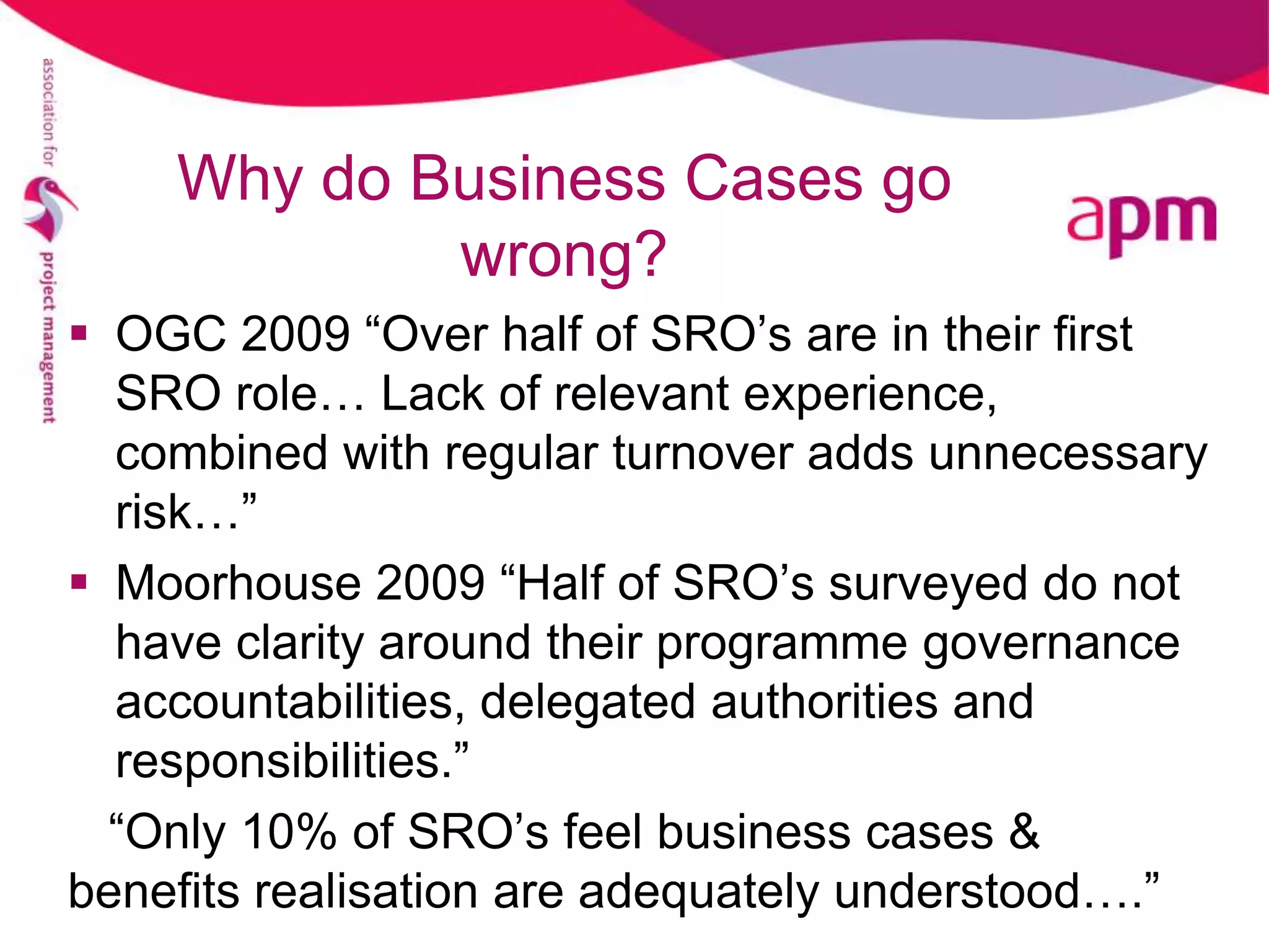 Why do Business Cases go
            wrong?
 OGC 2009 “Over half of SRO’s are in their first
  SRO role… Lack of relevant experience,
  combined with regular turnover adds unnecessary
  risk…”
 Moorhouse 2009 “Half of SRO’s surveyed do not
  have clarity around their programme governance
  accountabilities, delegated authorities and
  responsibilities.”
  “Only 10% of SRO’s feel business cases &
benefits realisation are adequately understood….”
 