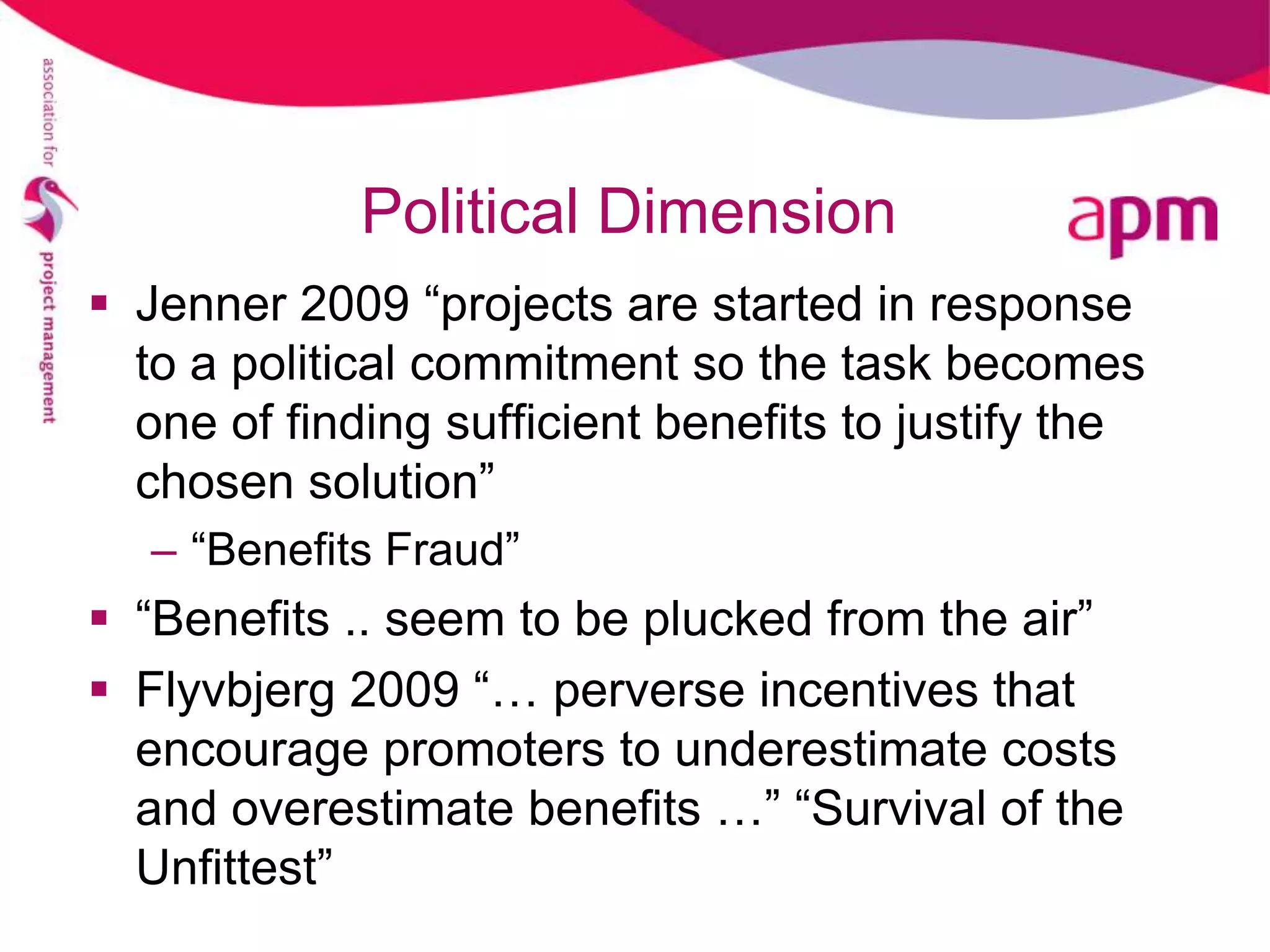 Political Dimension
 Jenner 2009 “projects are started in response
  to a political commitment so the task becomes
  one of finding sufficient benefits to justify the
  chosen solution”
   – “Benefits Fraud”
 “Benefits .. seem to be plucked from the air”
 Flyvbjerg 2009 “… perverse incentives that
  encourage promoters to underestimate costs
  and overestimate benefits …” “Survival of the
  Unfittest”
 