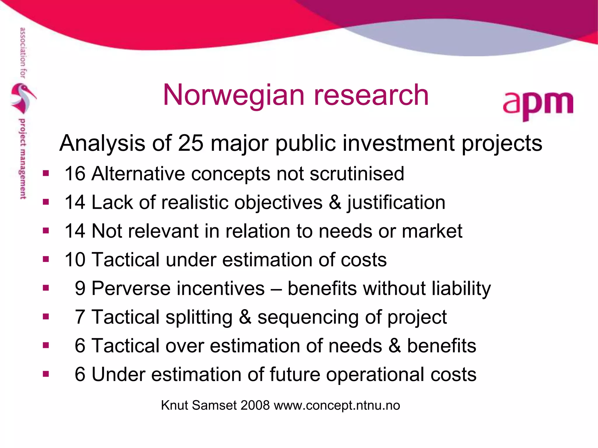 Norwegian research
    Analysis of 25 major public investment projects
   16 Alternative concepts not scrutinised
   14 Lack of realistic objectives & justification
   14 Not relevant in relation to needs or market
   10 Tactical under estimation of costs
    9 Perverse incentives – benefits without liability
    7 Tactical splitting & sequencing of project
    6 Tactical over estimation of needs & benefits
    6 Under estimation of future operational costs
               Knut Samset 2008 www.concept.ntnu.no
 
