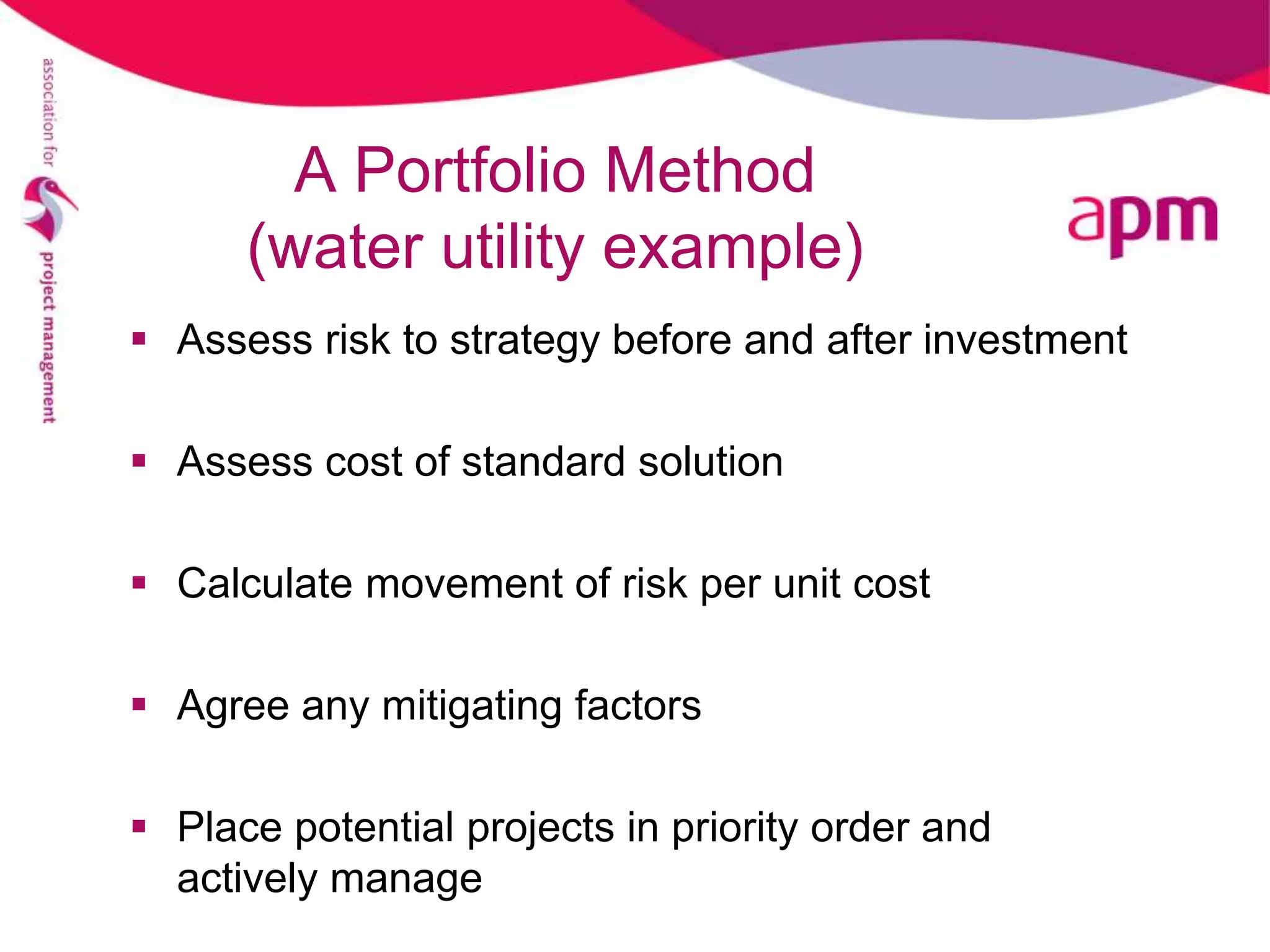 A Portfolio Method
      (water utility example)
 Assess risk to strategy before and after investment

 Assess cost of standard solution

 Calculate movement of risk per unit cost

 Agree any mitigating factors

 Place potential projects in priority order and
  actively manage
 