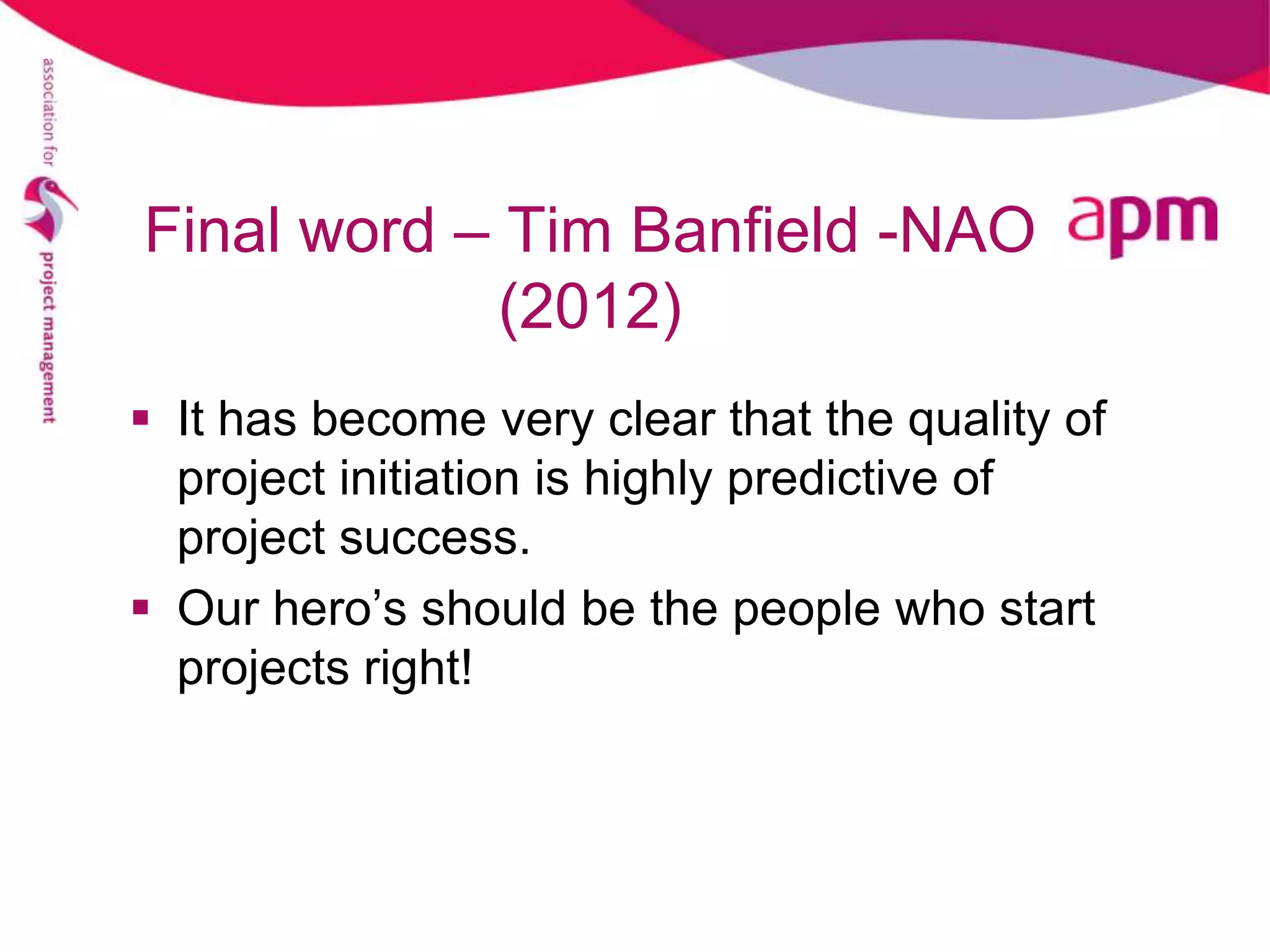 Final word – Tim Banfield -NAO
            (2012)
 It has become very clear that the quality of
  project initiation is highly predictive of
  project success.
 Our hero’s should be the people who start
  projects right!
 