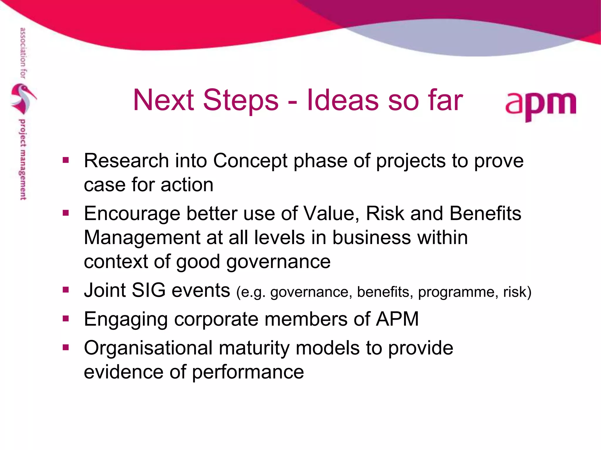 Next Steps - Ideas so far
 Research into Concept phase of projects to prove
  case for action
 Encourage better use of Value, Risk and Benefits
  Management at all levels in business within
  context of good governance
 Joint SIG events (e.g. governance, benefits, programme, risk)
 Engaging corporate members of APM
 Organisational maturity models to provide
  evidence of performance
 