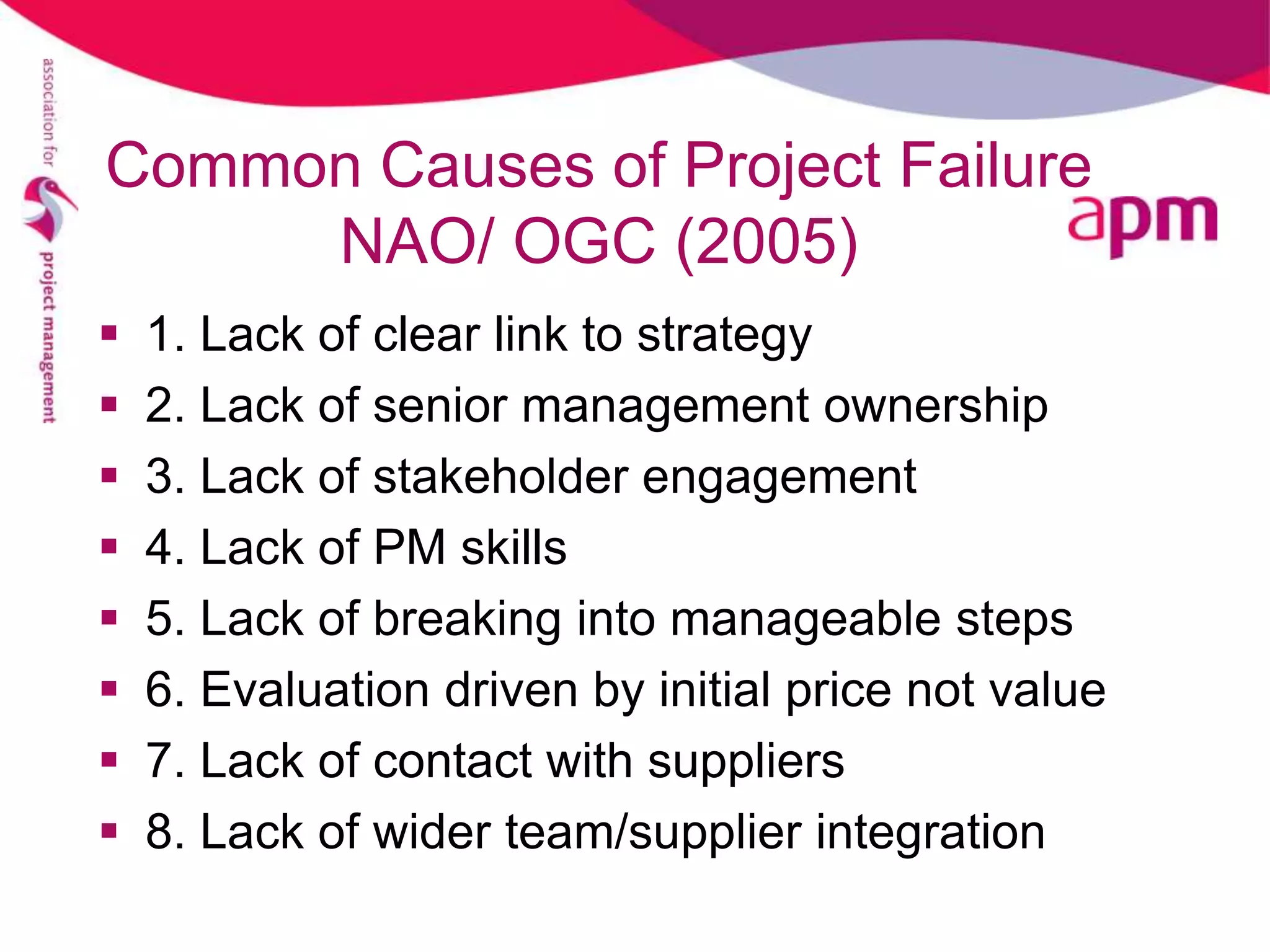 Common Causes of Project Failure
     NAO/ OGC (2005)
   1. Lack of clear link to strategy
   2. Lack of senior management ownership
   3. Lack of stakeholder engagement
   4. Lack of PM skills
   5. Lack of breaking into manageable steps
   6. Evaluation driven by initial price not value
   7. Lack of contact with suppliers
   8. Lack of wider team/supplier integration
 