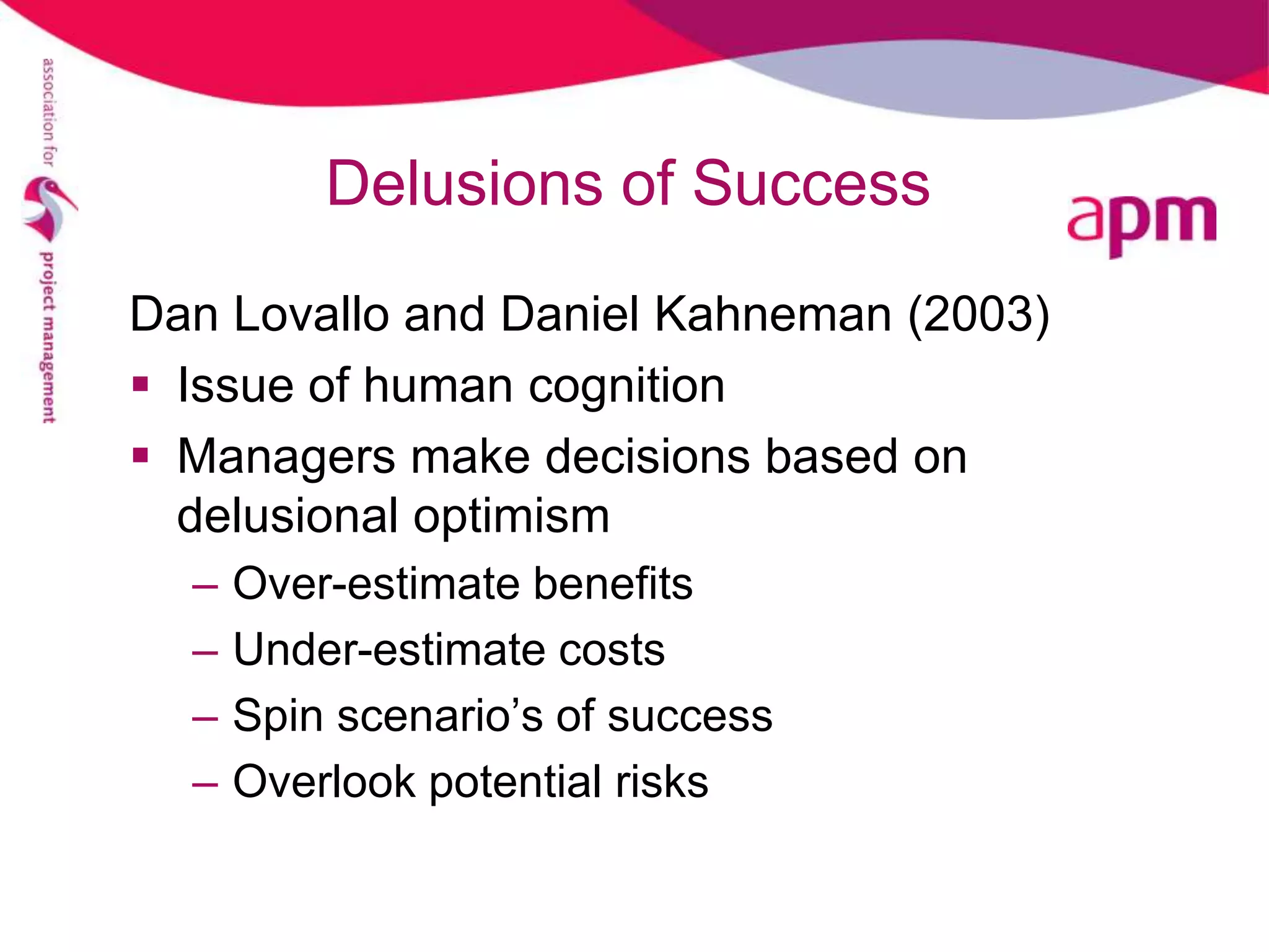 Delusions of Success
Dan Lovallo and Daniel Kahneman (2003)
 Issue of human cognition
 Managers make decisions based on
  delusional optimism
  –   Over-estimate benefits
  –   Under-estimate costs
  –   Spin scenario’s of success
  –   Overlook potential risks
 
