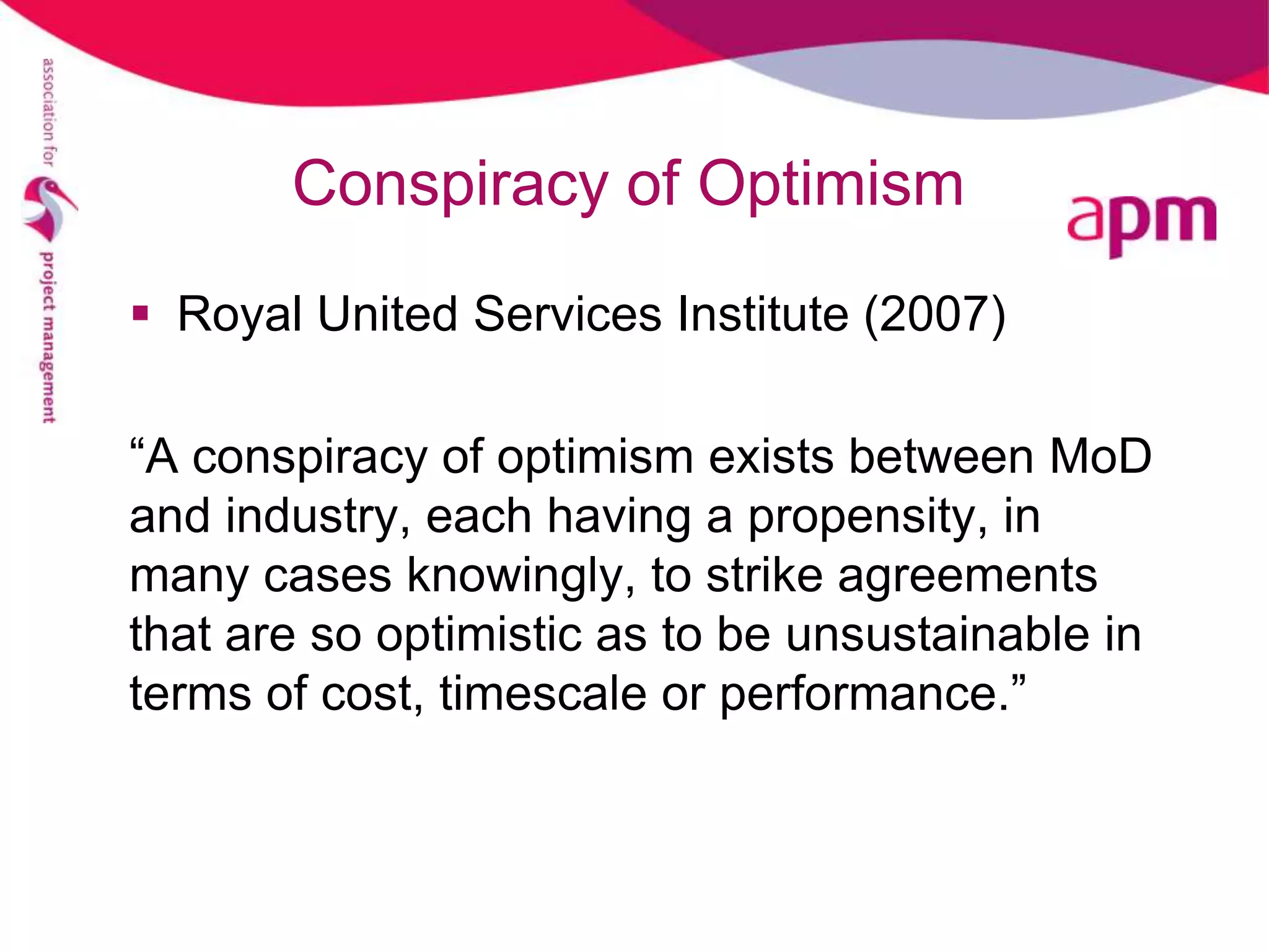 Conspiracy of Optimism
 Royal United Services Institute (2007)

“A conspiracy of optimism exists between MoD
and industry, each having a propensity, in
many cases knowingly, to strike agreements
that are so optimistic as to be unsustainable in
terms of cost, timescale or performance.”
 