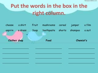 Put the words in the box in the
             right column.
cheese    a shirt   Fruit   mushrooms    cereal   jumper    a film

aspirin   a dress   Soap    toothpaste   shorts   shampoo   a suit



  Clothes shop                Food                    Chemist’s
 