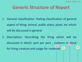 Generic Structure of Report

1. General classification: Stating classification of general
   aspect of thing; animal, public place, plant, etc which
   will be discussed in general

2. Description: Describing the thing which will be
   discussed in detail; part per part , customs or deed
   for living creature and usage for materials
 