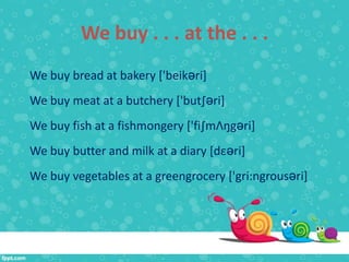 We buy . . . at the . . .
We buy bread at bakery ['beikәri]
We buy meat at a butchery ['but∫әri]
We buy fish at a fishmongery ['fi∫mΛŋgәri]
We buy butter and milk at a diary [dεәri]
We buy vegetables at a greengrocery ['gri:ngrousәri]
 