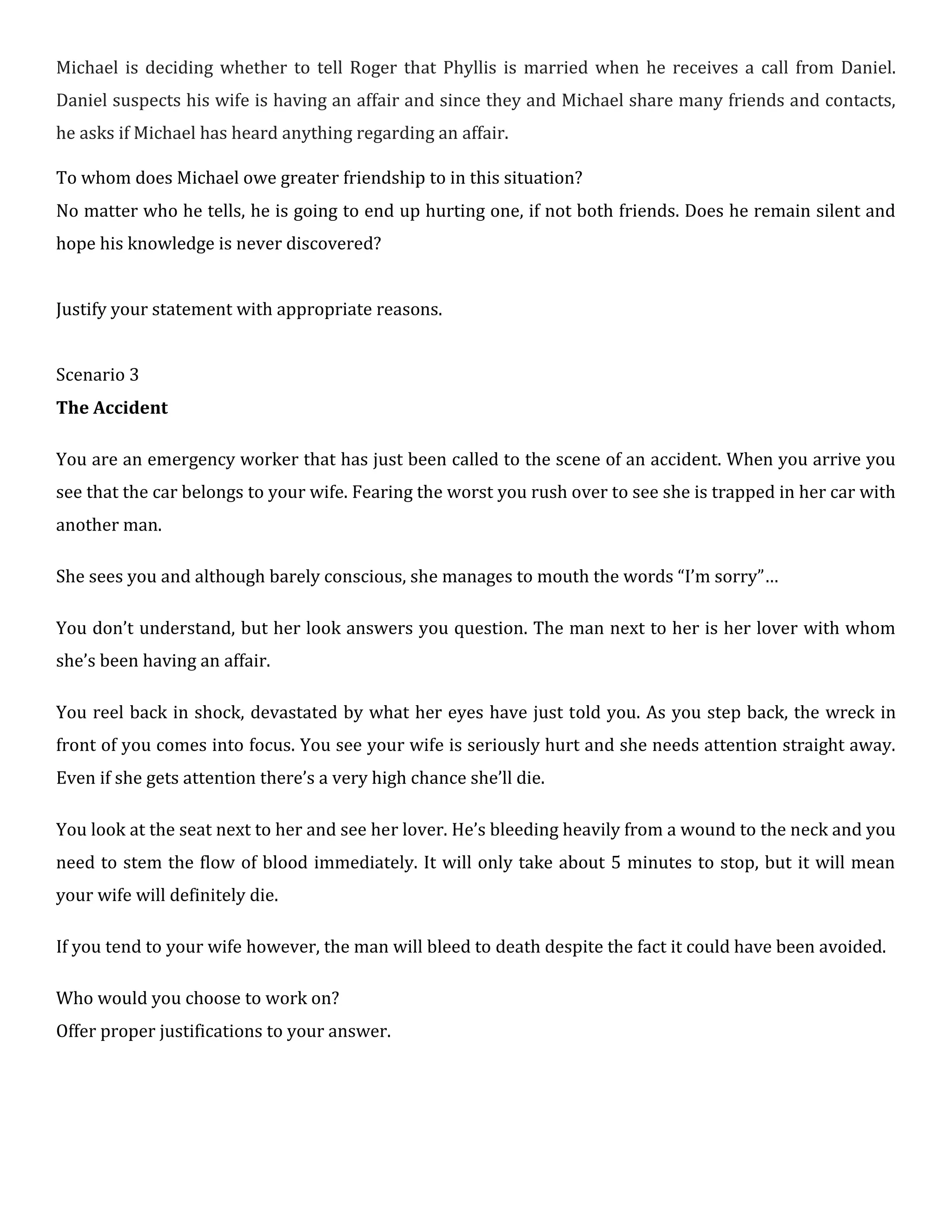 Michael is deciding whether to tell Roger that Phyllis is married when he receives a call from Daniel.
Daniel suspects his wife is having an affair and since they and Michael share many friends and contacts,
he asks if Michael has heard anything regarding an affair.
To whom does Michael owe greater friendship to in this situation?
No matter who he tells, he is going to end up hurting one, if not both friends. Does he remain silent and
hope his knowledge is never discovered?
Justify your statement with appropriate reasons.
Scenario 3
The Accident
You are an emergency worker that has just been called to the scene of an accident. When you arrive you
see that the car belongs to your wife. Fearing the worst you rush over to see she is trapped in her car with
another man.
She sees you and although barely conscious, she manages to mouth the words “I’m sorry”…
You don’t understand, but her look answers you question. The man next to her is her lover with whom
she’s been having an affair.
You reel back in shock, devastated by what her eyes have just told you. As you step back, the wreck in
front of you comes into focus. You see your wife is seriously hurt and she needs attention straight away.
Even if she gets attention there’s a very high chance she’ll die.
You look at the seat next to her and see her lover. He’s bleeding heavily from a wound to the neck and you
need to stem the flow of blood immediately. It will only take about 5 minutes to stop, but it will mean
your wife will definitely die.
If you tend to your wife however, the man will bleed to death despite the fact it could have been avoided.
Who would you choose to work on?
Offer proper justifications to your answer.
 