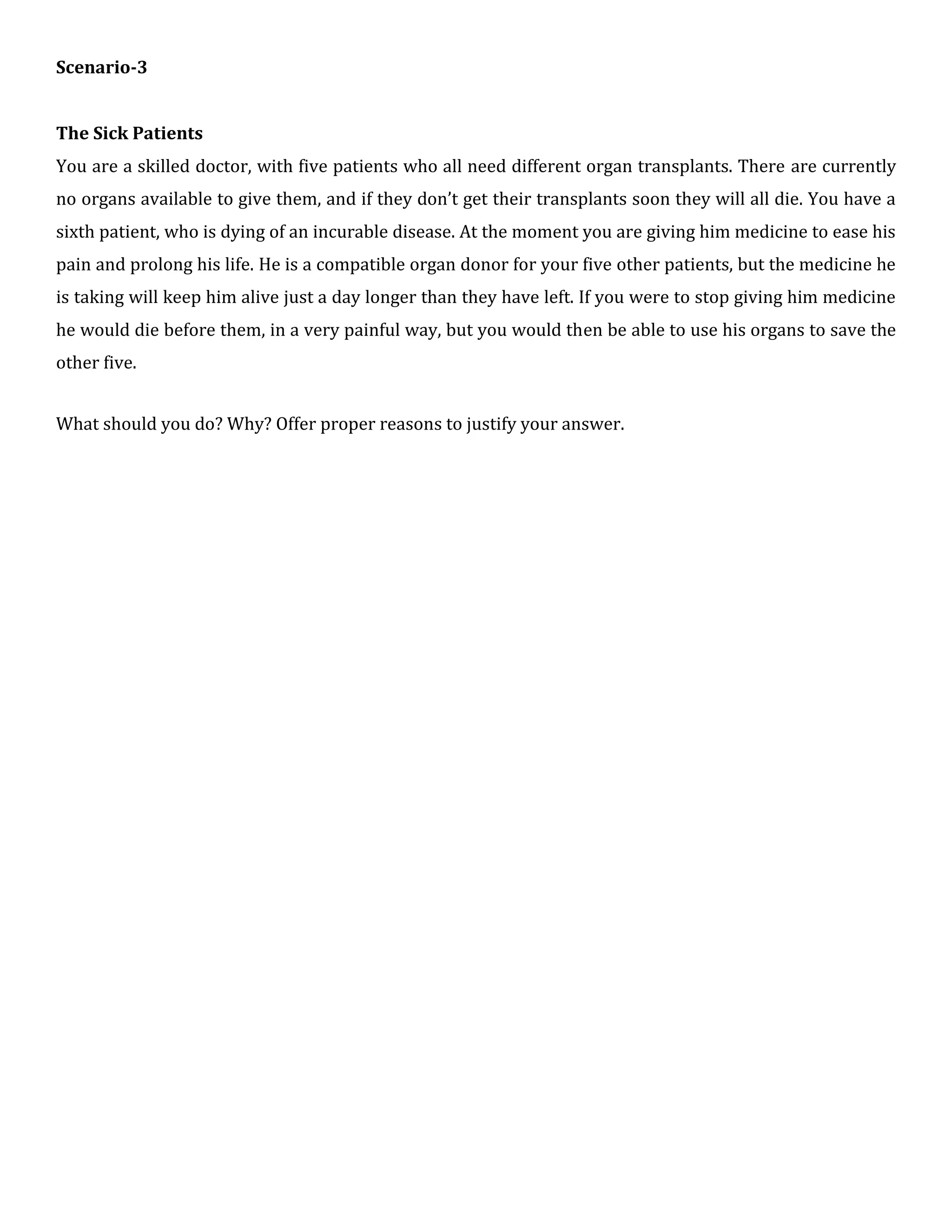 Scenario-3
The Sick Patients
You are a skilled doctor, with five patients who all need different organ transplants. There are currently
no organs available to give them, and if they don’t get their transplants soon they will all die. You have a
sixth patient, who is dying of an incurable disease. At the moment you are giving him medicine to ease his
pain and prolong his life. He is a compatible organ donor for your five other patients, but the medicine he
is taking will keep him alive just a day longer than they have left. If you were to stop giving him medicine
he would die before them, in a very painful way, but you would then be able to use his organs to save the
other five.
What should you do? Why? Offer proper reasons to justify your answer.
 