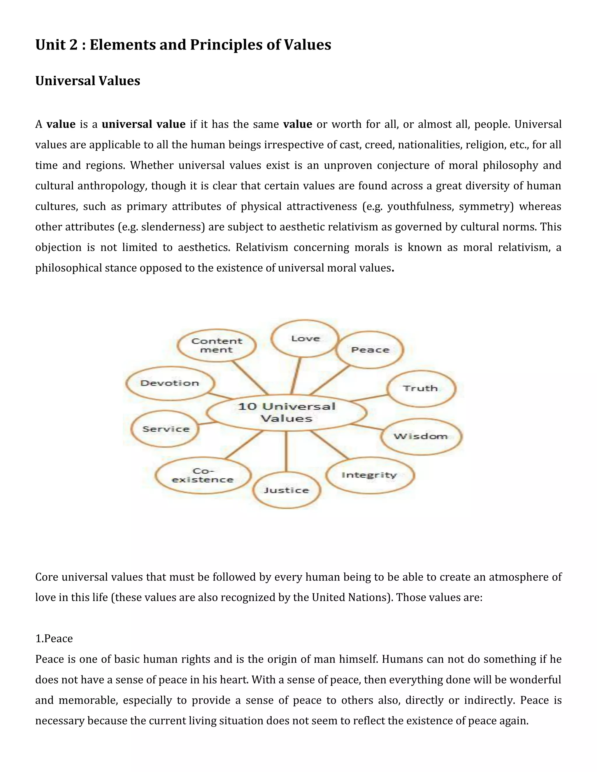 Unit 2 : Elements and Principles of Values
Universal Values
A value is a universal value if it has the same value or worth for all, or almost all, people. Universal
values are applicable to all the human beings irrespective of cast, creed, nationalities, religion, etc., for all
time and regions. Whether universal values exist is an unproven conjecture of moral philosophy and
cultural anthropology, though it is clear that certain values are found across a great diversity of human
cultures, such as primary attributes of physical attractiveness (e.g. youthfulness, symmetry) whereas
other attributes (e.g. slenderness) are subject to aesthetic relativism as governed by cultural norms. This
objection is not limited to aesthetics. Relativism concerning morals is known as moral relativism, a
philosophical stance opposed to the existence of universal moral values.
Core universal values that must be followed by every human being to be able to create an atmosphere of
love in this life (these values are also recognized by the United Nations). Those values are:
1.Peace
Peace is one of basic human rights and is the origin of man himself. Humans can not do something if he
does not have a sense of peace in his heart. With a sense of peace, then everything done will be wonderful
and memorable, especially to provide a sense of peace to others also, directly or indirectly. Peace is
necessary because the current living situation does not seem to reflect the existence of peace again.
 