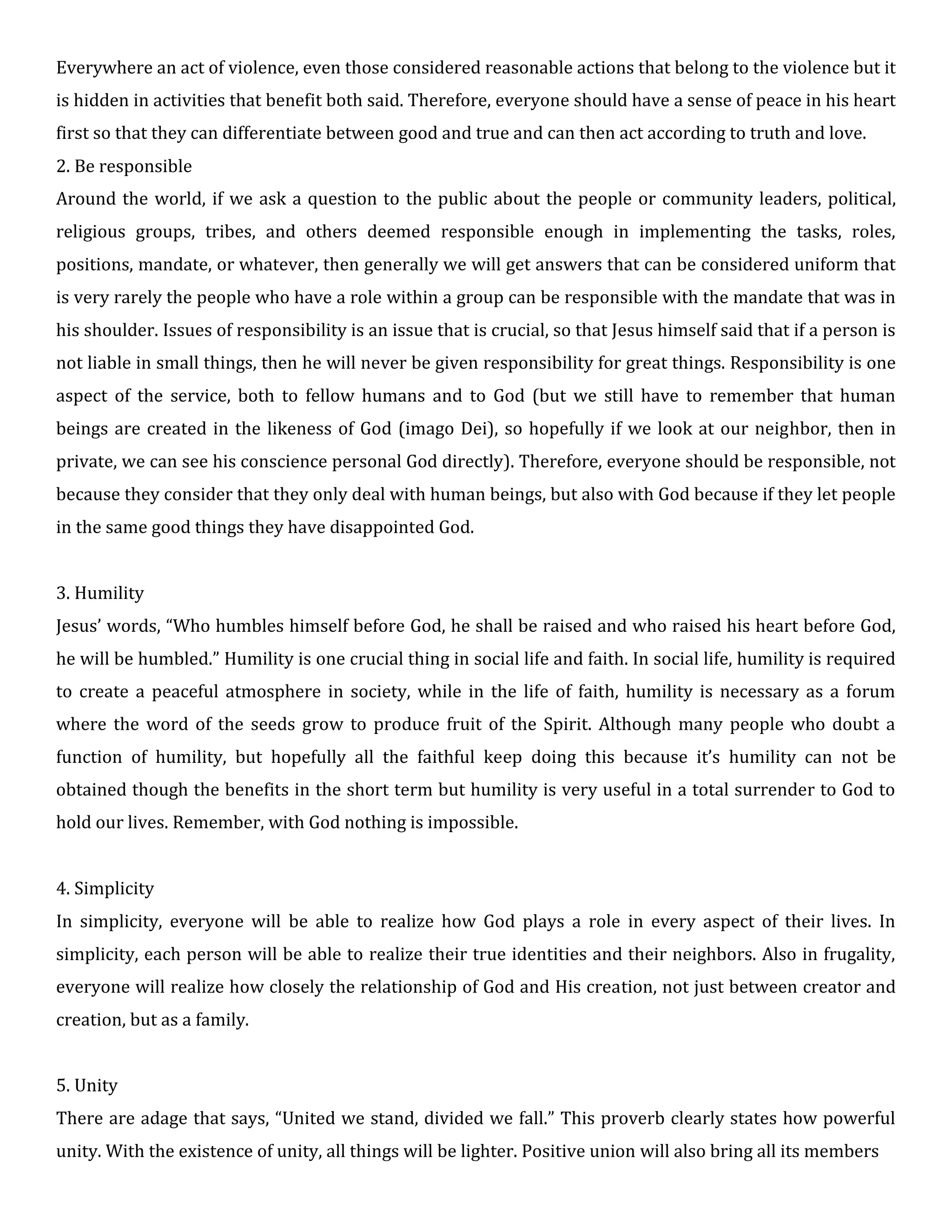 Everywhere an act of violence, even those considered reasonable actions that belong to the violence but it
is hidden in activities that benefit both said. Therefore, everyone should have a sense of peace in his heart
first so that they can differentiate between good and true and can then act according to truth and love.
2. Be responsible
Around the world, if we ask a question to the public about the people or community leaders, political,
religious groups, tribes, and others deemed responsible enough in implementing the tasks, roles,
positions, mandate, or whatever, then generally we will get answers that can be considered uniform that
is very rarely the people who have a role within a group can be responsible with the mandate that was in
his shoulder. Issues of responsibility is an issue that is crucial, so that Jesus himself said that if a person is
not liable in small things, then he will never be given responsibility for great things. Responsibility is one
aspect of the service, both to fellow humans and to God (but we still have to remember that human
beings are created in the likeness of God (imago Dei), so hopefully if we look at our neighbor, then in
private, we can see his conscience personal God directly). Therefore, everyone should be responsible, not
because they consider that they only deal with human beings, but also with God because if they let people
in the same good things they have disappointed God.
3. Humility
Jesus’ words, “Who humbles himself before God, he shall be raised and who raised his heart before God,
he will be humbled.” Humility is one crucial thing in social life and faith. In social life, humility is required
to create a peaceful atmosphere in society, while in the life of faith, humility is necessary as a forum
where the word of the seeds grow to produce fruit of the Spirit. Although many people who doubt a
function of humility, but hopefully all the faithful keep doing this because it’s humility can not be
obtained though the benefits in the short term but humility is very useful in a total surrender to God to
hold our lives. Remember, with God nothing is impossible.
4. Simplicity
In simplicity, everyone will be able to realize how God plays a role in every aspect of their lives. In
simplicity, each person will be able to realize their true identities and their neighbors. Also in frugality,
everyone will realize how closely the relationship of God and His creation, not just between creator and
creation, but as a family.
5. Unity
There are adage that says, “United we stand, divided we fall.” This proverb clearly states how powerful
unity. With the existence of unity, all things will be lighter. Positive union will also bring all its members
 