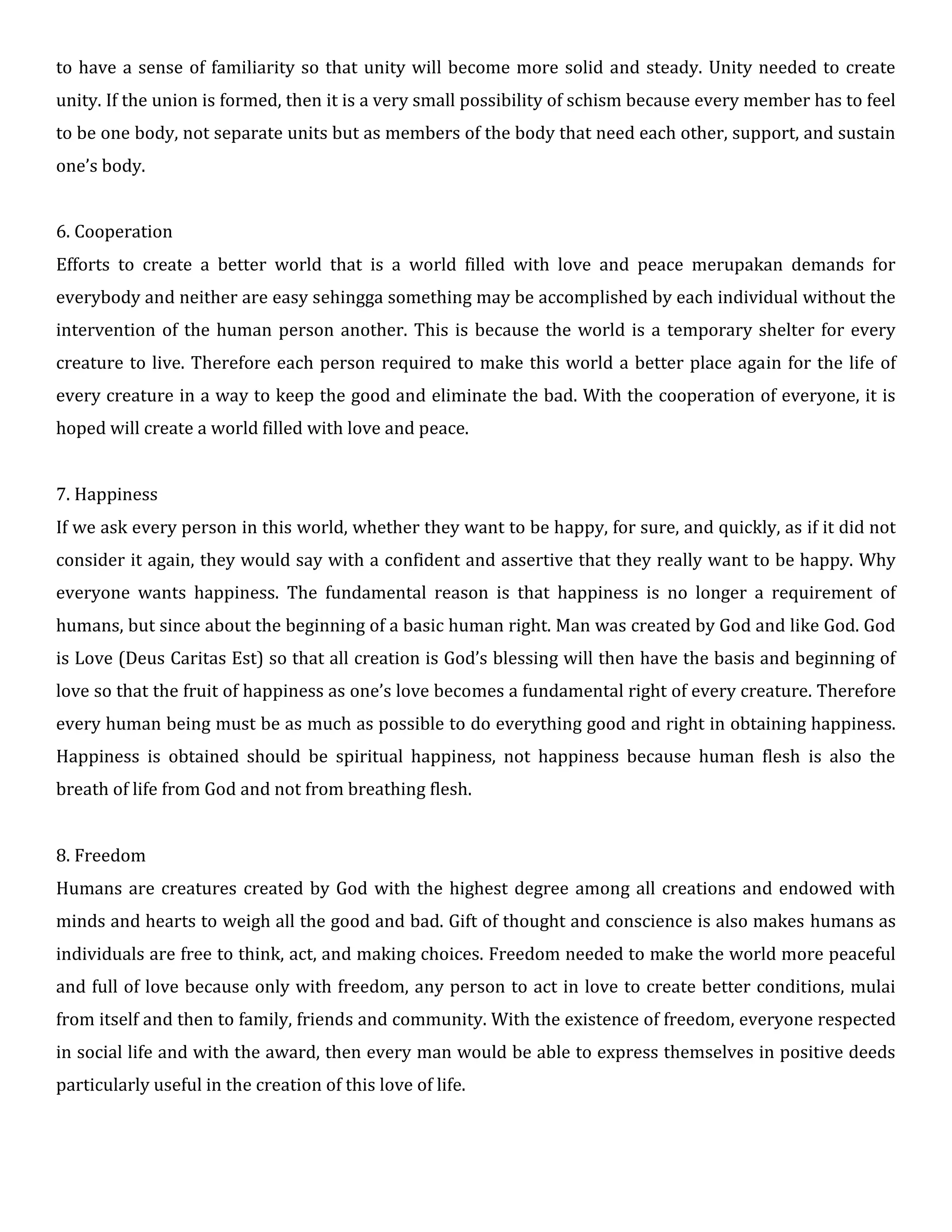 to have a sense of familiarity so that unity will become more solid and steady. Unity needed to create
unity. If the union is formed, then it is a very small possibility of schism because every member has to feel
to be one body, not separate units but as members of the body that need each other, support, and sustain
one’s body.
6. Cooperation
Efforts to create a better world that is a world filled with love and peace merupakan demands for
everybody and neither are easy sehingga something may be accomplished by each individual without the
intervention of the human person another. This is because the world is a temporary shelter for every
creature to live. Therefore each person required to make this world a better place again for the life of
every creature in a way to keep the good and eliminate the bad. With the cooperation of everyone, it is
hoped will create a world filled with love and peace.
7. Happiness
If we ask every person in this world, whether they want to be happy, for sure, and quickly, as if it did not
consider it again, they would say with a confident and assertive that they really want to be happy. Why
everyone wants happiness. The fundamental reason is that happiness is no longer a requirement of
humans, but since about the beginning of a basic human right. Man was created by God and like God. God
is Love (Deus Caritas Est) so that all creation is God’s blessing will then have the basis and beginning of
love so that the fruit of happiness as one’s love becomes a fundamental right of every creature. Therefore
every human being must be as much as possible to do everything good and right in obtaining happiness.
Happiness is obtained should be spiritual happiness, not happiness because human flesh is also the
breath of life from God and not from breathing flesh.
8. Freedom
Humans are creatures created by God with the highest degree among all creations and endowed with
minds and hearts to weigh all the good and bad. Gift of thought and conscience is also makes humans as
individuals are free to think, act, and making choices. Freedom needed to make the world more peaceful
and full of love because only with freedom, any person to act in love to create better conditions, mulai
from itself and then to family, friends and community. With the existence of freedom, everyone respected
in social life and with the award, then every man would be able to express themselves in positive deeds
particularly useful in the creation of this love of life.
 
