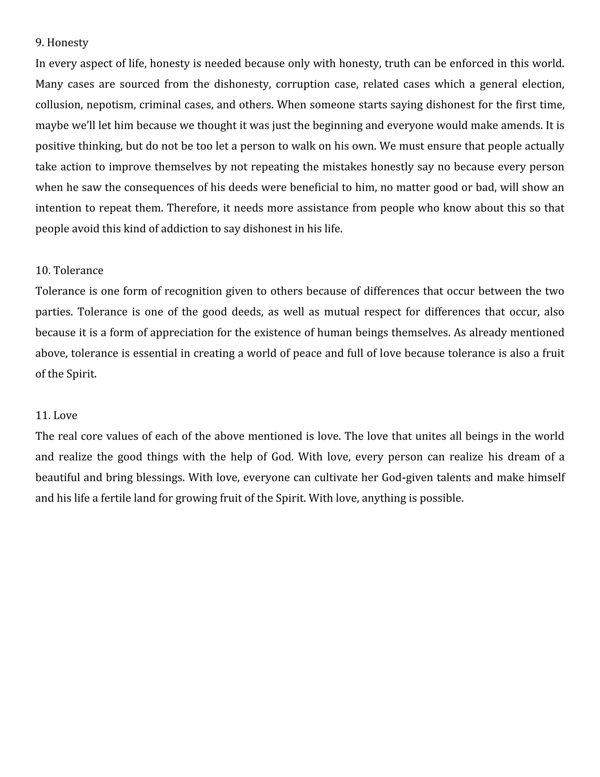 9. Honesty
In every aspect of life, honesty is needed because only with honesty, truth can be enforced in this world.
Many cases are sourced from the dishonesty, corruption case, related cases which a general election,
collusion, nepotism, criminal cases, and others. When someone starts saying dishonest for the first time,
maybe we’ll let him because we thought it was just the beginning and everyone would make amends. It is
positive thinking, but do not be too let a person to walk on his own. We must ensure that people actually
take action to improve themselves by not repeating the mistakes honestly say no because every person
when he saw the consequences of his deeds were beneficial to him, no matter good or bad, will show an
intention to repeat them. Therefore, it needs more assistance from people who know about this so that
people avoid this kind of addiction to say dishonest in his life.
10. Tolerance
Tolerance is one form of recognition given to others because of differences that occur between the two
parties. Tolerance is one of the good deeds, as well as mutual respect for differences that occur, also
because it is a form of appreciation for the existence of human beings themselves. As already mentioned
above, tolerance is essential in creating a world of peace and full of love because tolerance is also a fruit
of the Spirit.
11. Love
The real core values of each of the above mentioned is love. The love that unites all beings in the world
and realize the good things with the help of God. With love, every person can realize his dream of a
beautiful and bring blessings. With love, everyone can cultivate her God-given talents and make himself
and his life a fertile land for growing fruit of the Spirit. With love, anything is possible.
 