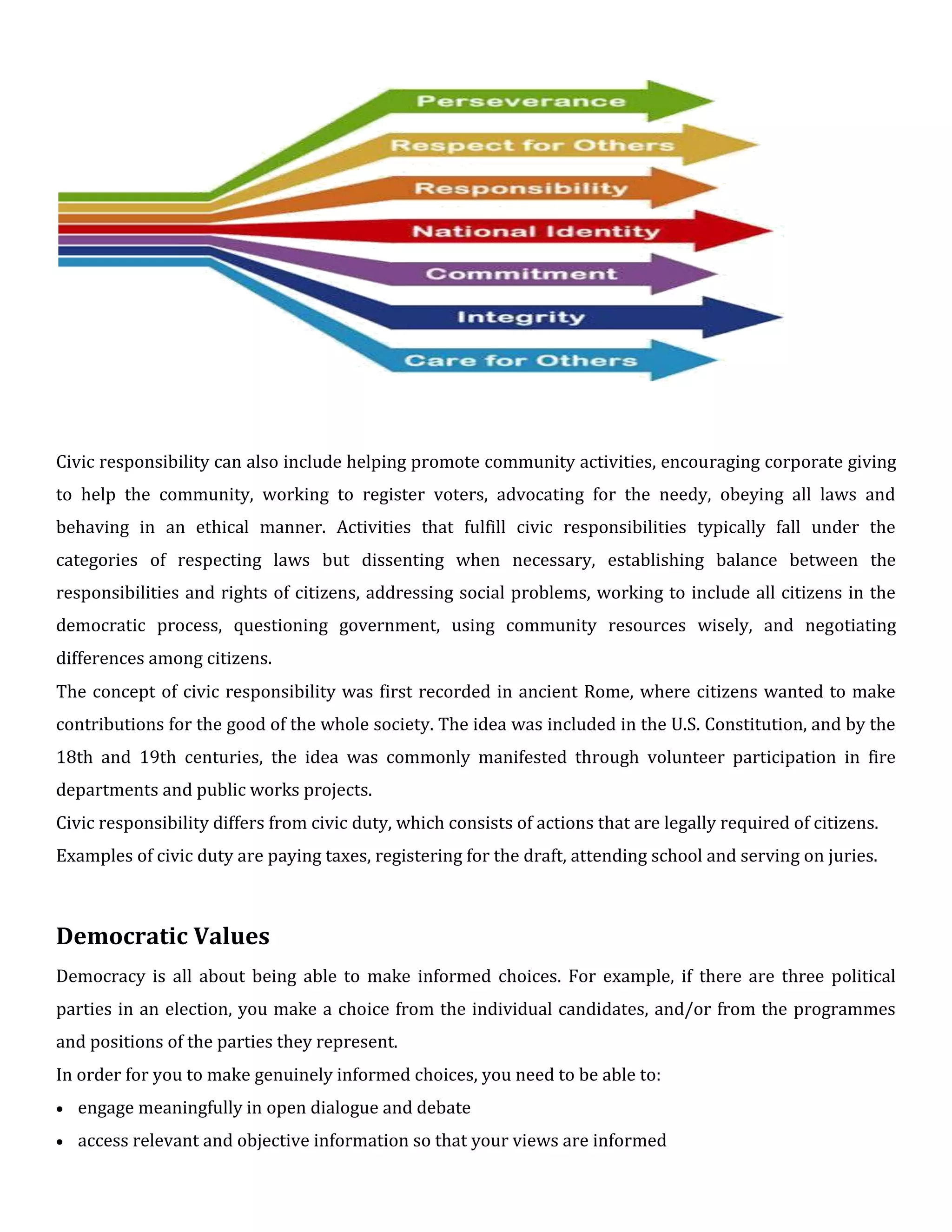 Civic responsibility can also include helping promote community activities, encouraging corporate giving
to help the community, working to register voters, advocating for the needy, obeying all laws and
behaving in an ethical manner. Activities that fulfill civic responsibilities typically fall under the
categories of respecting laws but dissenting when necessary, establishing balance between the
responsibilities and rights of citizens, addressing social problems, working to include all citizens in the
democratic process, questioning government, using community resources wisely, and negotiating
differences among citizens.
The concept of civic responsibility was first recorded in ancient Rome, where citizens wanted to make
contributions for the good of the whole society. The idea was included in the U.S. Constitution, and by the
18th and 19th centuries, the idea was commonly manifested through volunteer participation in fire
departments and public works projects.
Civic responsibility differs from civic duty, which consists of actions that are legally required of citizens.
Examples of civic duty are paying taxes, registering for the draft, attending school and serving on juries.
Democratic Values
Democracy is all about being able to make informed choices. For example, if there are three political
parties in an election, you make a choice from the individual candidates, and/or from the programmes
and positions of the parties they represent.
In order for you to make genuinely informed choices, you need to be able to:
 engage meaningfully in open dialogue and debate

 access relevant and objective information so that your views are informed
 