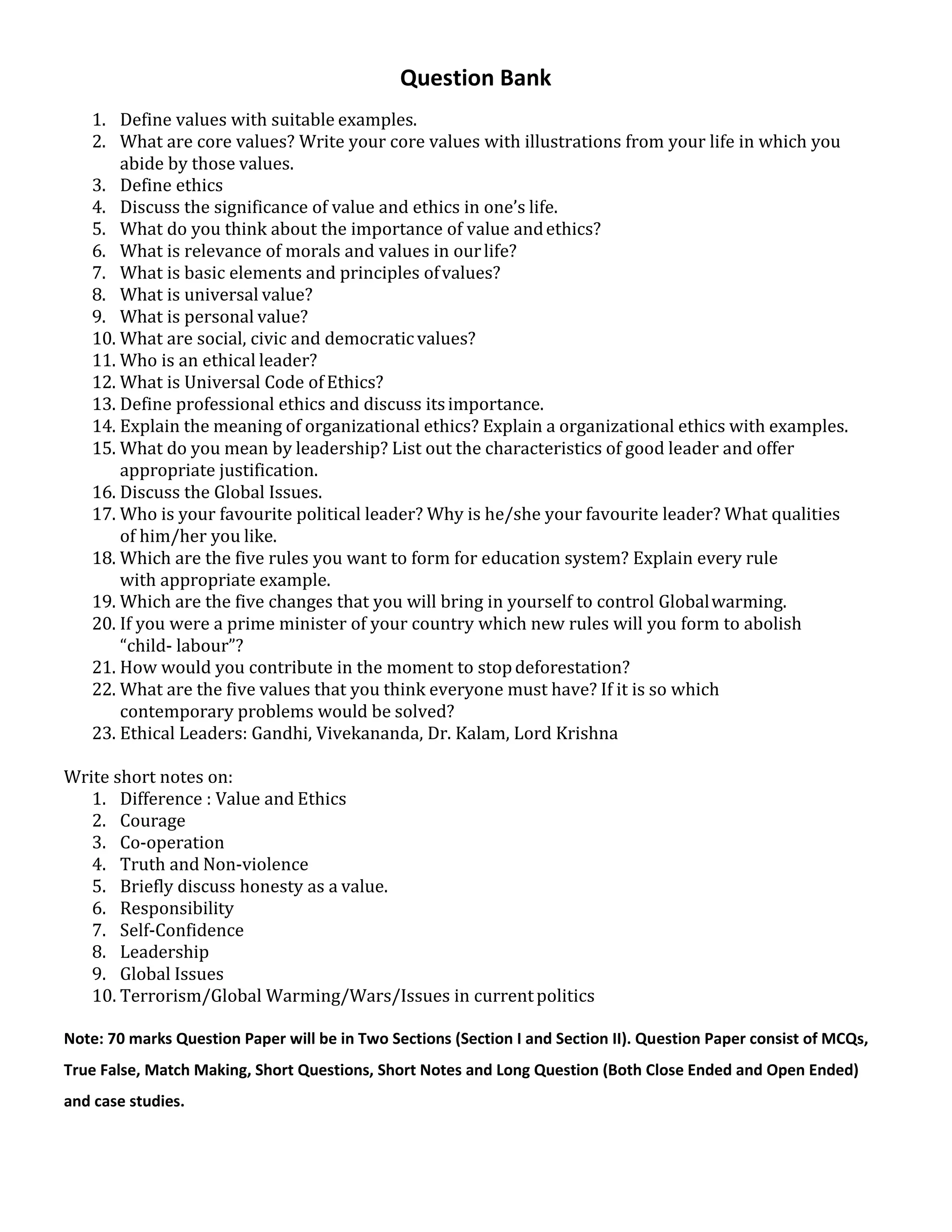 Question Bank
1. Define values with suitable examples.
2. What are core values? Write your core values with illustrations from your life in which you
abide by those values.
3. Define ethics
4. Discuss the significance of value and ethics in one’s life.
5. What do you think about the importance of value andethics?
6. What is relevance of morals and values in ourlife?
7. What is basic elements and principles ofvalues?
8. What is universal value?
9. What is personal value?
10. What are social, civic and democraticvalues?
11. Who is an ethical leader?
12. What is Universal Code of Ethics?
13. Define professional ethics and discuss itsimportance.
14. Explain the meaning of organizational ethics? Explain a organizational ethics with examples.
15. What do you mean by leadership? List out the characteristics of good leader and offer
appropriate justification.
16. Discuss the Global Issues.
17. Who is your favourite political leader? Why is he/she your favourite leader? What qualities
of him/her you like.
18. Which are the five rules you want to form for education system? Explain every rule
with appropriate example.
19. Which are the five changes that you will bring in yourself to control Globalwarming.
20. If you were a prime minister of your country which new rules will you form to abolish
“child- labour”?
21. How would you contribute in the moment to stopdeforestation?
22. What are the five values that you think everyone must have? If it is so which
contemporary problems would be solved?
23. Ethical Leaders: Gandhi, Vivekananda, Dr. Kalam, Lord Krishna
Write short notes on:
1. Difference : Value and Ethics
2. Courage
3. Co-operation
4. Truth and Non-violence
5. Briefly discuss honesty as a value.
6. Responsibility
7. Self-Confidence
8. Leadership
9. Global Issues
10. Terrorism/Global Warming/Wars/Issues in currentpolitics
Note: 70 marks Question Paper will be in Two Sections (Section I and Section II). Question Paper consist of MCQs,
True False, Match Making, Short Questions, Short Notes and Long Question (Both Close Ended and Open Ended)
and case studies.
 