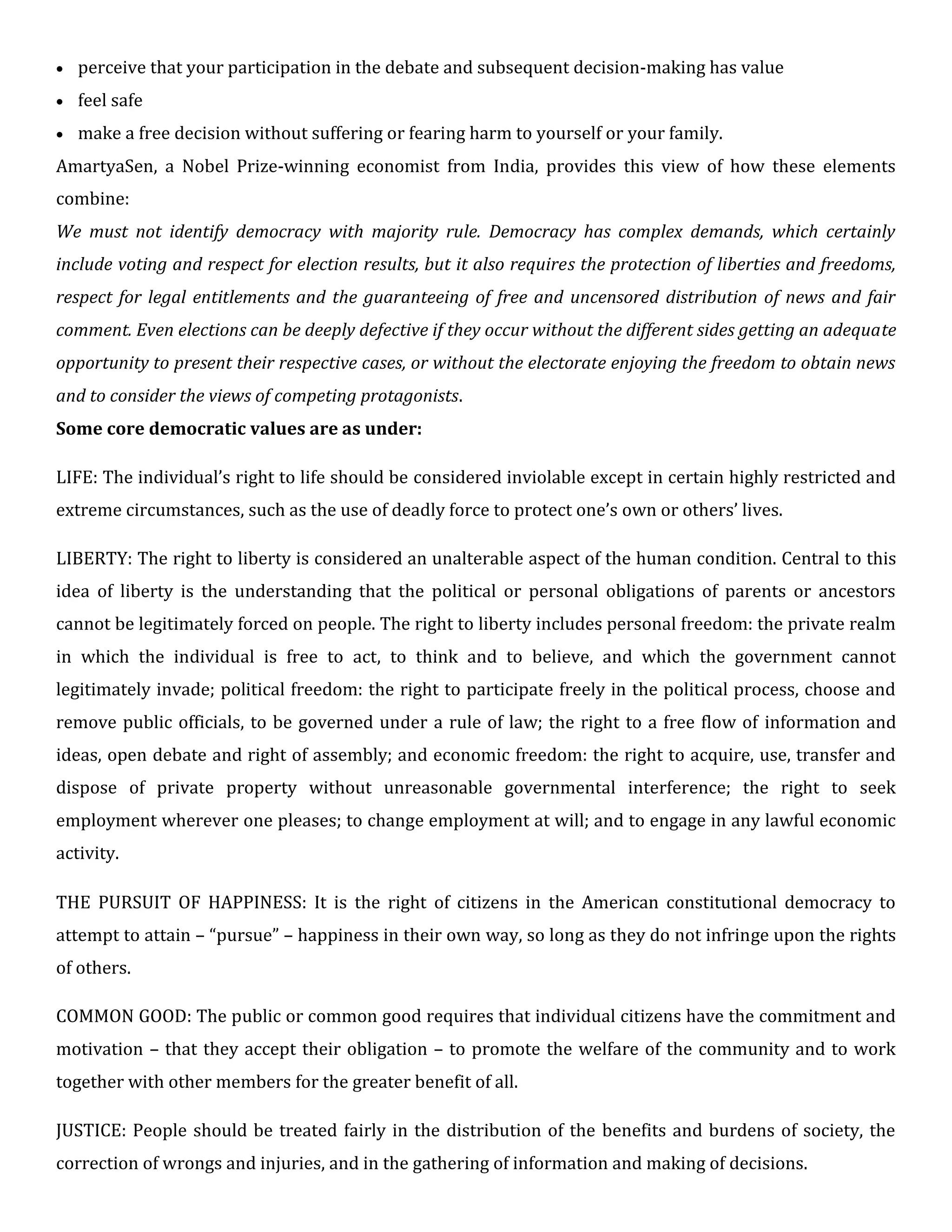  perceive that your participation in the debate and subsequent decision-making has value

 feel safe

 make a free decision without suffering or fearing harm to yourself or your family.
AmartyaSen, a Nobel Prize-winning economist from India, provides this view of how these elements
combine:
We must not identify democracy with majority rule. Democracy has complex demands, which certainly
include voting and respect for election results, but it also requires the protection of liberties and freedoms,
respect for legal entitlements and the guaranteeing of free and uncensored distribution of news and fair
comment. Even elections can be deeply defective if they occur without the different sides getting an adequate
opportunity to present their respective cases, or without the electorate enjoying the freedom to obtain news
and to consider the views of competing protagonists.
Some core democratic values are as under:
LIFE: The individual’s right to life should be considered inviolable except in certain highly restricted and
extreme circumstances, such as the use of deadly force to protect one’s own or others’ lives.
LIBERTY: The right to liberty is considered an unalterable aspect of the human condition. Central to this
idea of liberty is the understanding that the political or personal obligations of parents or ancestors
cannot be legitimately forced on people. The right to liberty includes personal freedom: the private realm
in which the individual is free to act, to think and to believe, and which the government cannot
legitimately invade; political freedom: the right to participate freely in the political process, choose and
remove public officials, to be governed under a rule of law; the right to a free flow of information and
ideas, open debate and right of assembly; and economic freedom: the right to acquire, use, transfer and
dispose of private property without unreasonable governmental interference; the right to seek
employment wherever one pleases; to change employment at will; and to engage in any lawful economic
activity.
THE PURSUIT OF HAPPINESS: It is the right of citizens in the American constitutional democracy to
attempt to attain – “pursue” – happiness in their own way, so long as they do not infringe upon the rights
of others.
COMMON GOOD: The public or common good requires that individual citizens have the commitment and
motivation – that they accept their obligation – to promote the welfare of the community and to work
together with other members for the greater benefit of all.
JUSTICE: People should be treated fairly in the distribution of the benefits and burdens of society, the
correction of wrongs and injuries, and in the gathering of information and making of decisions.
 