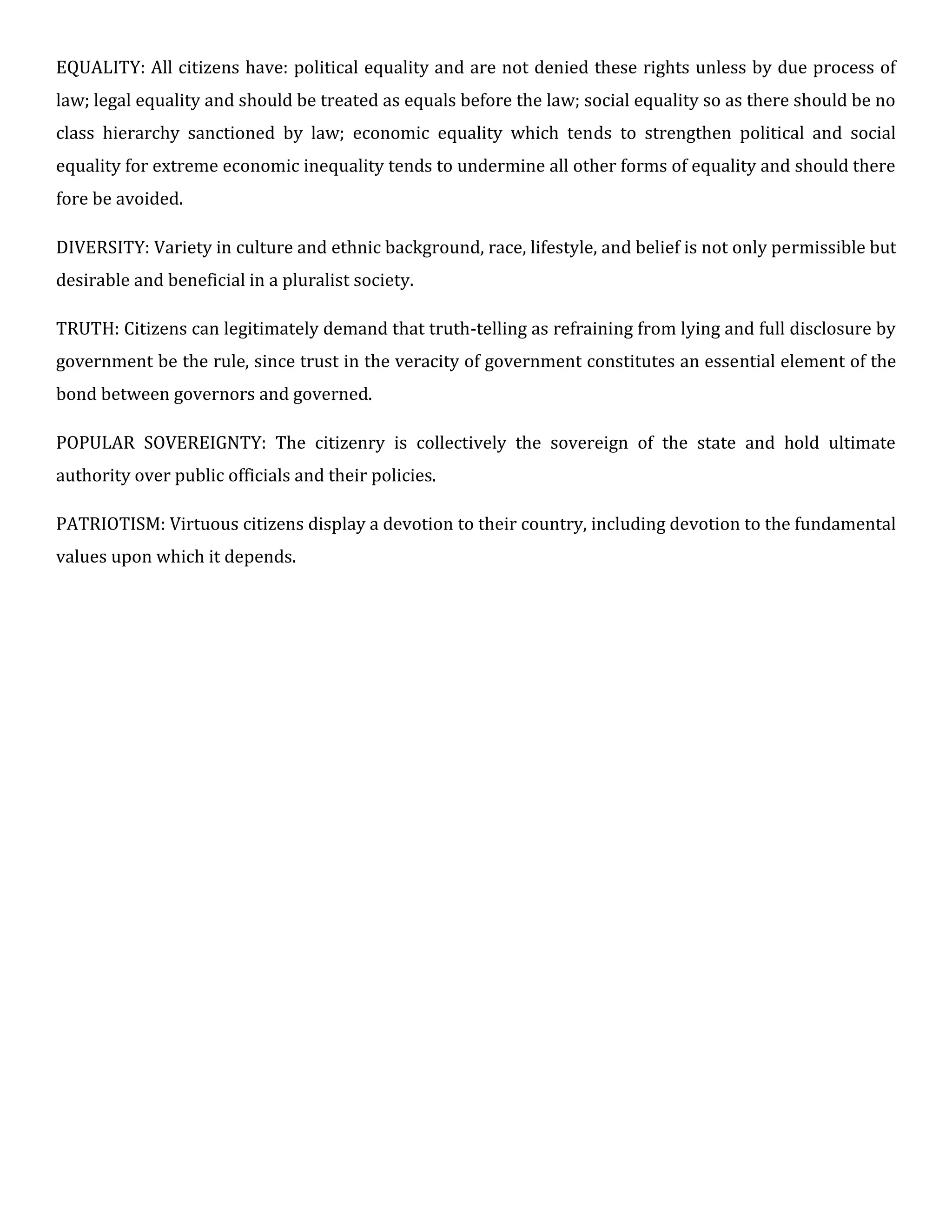 EQUALITY: All citizens have: political equality and are not denied these rights unless by due process of
law; legal equality and should be treated as equals before the law; social equality so as there should be no
class hierarchy sanctioned by law; economic equality which tends to strengthen political and social
equality for extreme economic inequality tends to undermine all other forms of equality and should there
fore be avoided.
DIVERSITY: Variety in culture and ethnic background, race, lifestyle, and belief is not only permissible but
desirable and beneficial in a pluralist society.
TRUTH: Citizens can legitimately demand that truth-telling as refraining from lying and full disclosure by
government be the rule, since trust in the veracity of government constitutes an essential element of the
bond between governors and governed.
POPULAR SOVEREIGNTY: The citizenry is collectively the sovereign of the state and hold ultimate
authority over public officials and their policies.
PATRIOTISM: Virtuous citizens display a devotion to their country, including devotion to the fundamental
values upon which it depends.
 