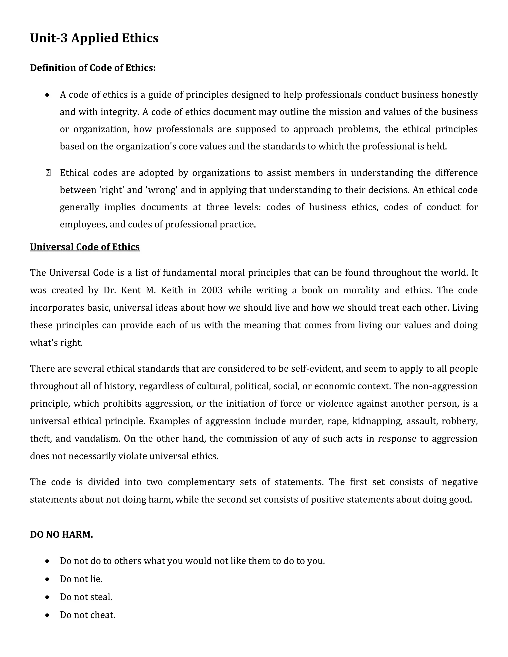 Unit-3 Applied Ethics
Definition of Code of Ethics:
 A code of ethics is a guide of principles designed to help professionals conduct business honestly
and with integrity. A code of ethics document may outline the mission and values of the business
or organization, how professionals are supposed to approach problems, the ethical principles
based on the organization's core values and the standards to which the professional is held.

 Ethical codes are adopted by organizations to assist members in understanding the difference
between 'right' and 'wrong' and in applying that understanding to their decisions. An ethical code
generally implies documents at three levels: codes of business ethics, codes of conduct for
employees, and codes of professional practice.

Universal Code of Ethics

The Universal Code is a list of fundamental moral principles that can be found throughout the world. It
was created by Dr. Kent M. Keith in 2003 while writing a book on morality and ethics. The code
incorporates basic, universal ideas about how we should live and how we should treat each other. Living
these principles can provide each of us with the meaning that comes from living our values and doing
what's right.

There are several ethical standards that are considered to be self-evident, and seem to apply to all people
throughout all of history, regardless of cultural, political, social, or economic context. The non-aggression
principle, which prohibits aggression, or the initiation of force or violence against another person, is a
universal ethical principle. Examples of aggression include murder, rape, kidnapping, assault, robbery,
theft, and vandalism. On the other hand, the commission of any of such acts in response to aggression
does not necessarily violate universal ethics.

The code is divided into two complementary sets of statements. The first set consists of negative
statements about not doing harm, while the second set consists of positive statements about doing good.


DO NO HARM.

 Do not do to others what you would not like them to do to you.

 Do not lie.

 Do not steal.

 Do not cheat.
 