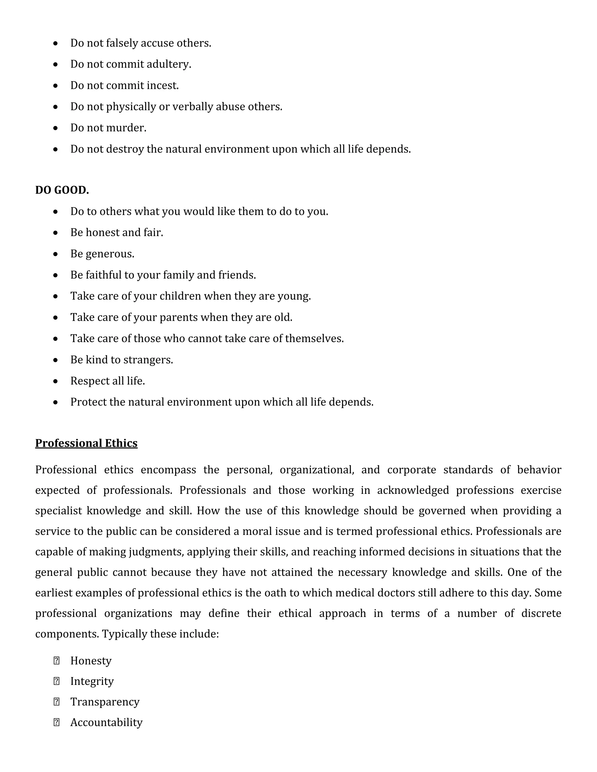  Do not falsely accuse others.

 Do not commit adultery.

 Do not commit incest.

 Do not physically or verbally abuse others.

 Do not murder.

 Do not destroy the natural environment upon which all life depends.
DO GOOD.
 Do to others what you would like them to do to you.

 Be honest and fair.

 Be generous.

 Be faithful to your family and friends.

 Take care of your children when they are young.

 Take care of your parents when they are old.

 Take care of those who cannot take care of themselves.

 Be kind to strangers.

 Respect all life.

 Protect the natural environment upon which all life depends.
Professional Ethics
Professional ethics encompass the personal, organizational, and corporate standards of behavior
expected of professionals. Professionals and those working in acknowledged professions exercise
specialist knowledge and skill. How the use of this knowledge should be governed when providing a
service to the public can be considered a moral issue and is termed professional ethics. Professionals are
capable of making judgments, applying their skills, and reaching informed decisions in situations that the
general public cannot because they have not attained the necessary knowledge and skills. One of the
earliest examples of professional ethics is the oath to which medical doctors still adhere to this day. Some
professional organizations may define their ethical approach in terms of a number of discrete
components. Typically these include:
 Honesty
 Integrity
 Transparency
 Accountability
 