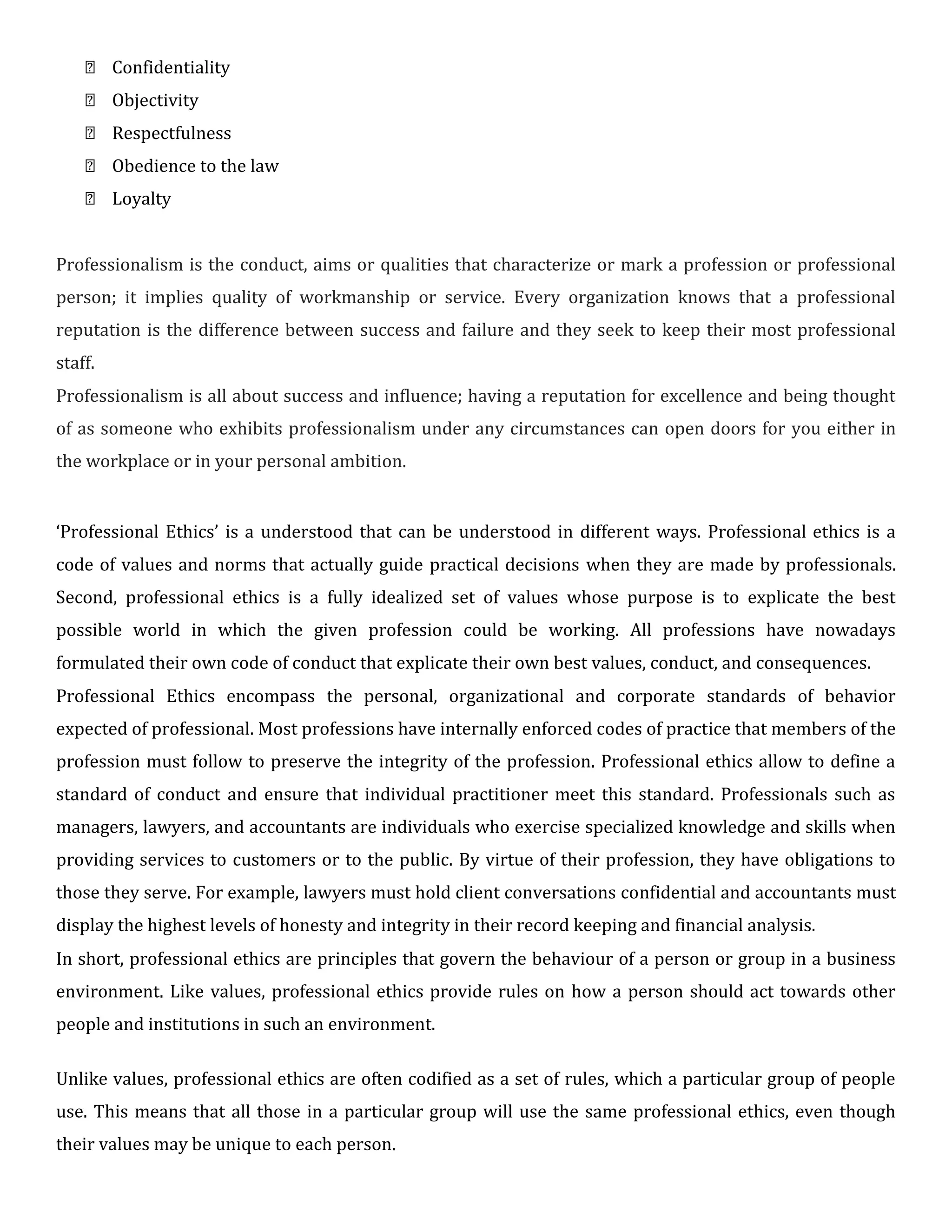  Confidentiality
 Objectivity
 Respectfulness
 Obedience to the law
 Loyalty


Professionalism is the conduct, aims or qualities that characterize or mark a profession or professional
person; it implies quality of workmanship or service. Every organization knows that a professional
reputation is the difference between success and failure and they seek to keep their most professional
staff.

Professionalism is all about success and influence; having a reputation for excellence and being thought
of as someone who exhibits professionalism under any circumstances can open doors for you either in
the workplace or in your personal ambition.


‘Professional Ethics’ is a understood that can be understood in different ways. Professional ethics is a
code of values and norms that actually guide practical decisions when they are made by professionals.
Second, professional ethics is a fully idealized set of values whose purpose is to explicate the best
possible world in which the given profession could be working. All professions have nowadays
formulated their own code of conduct that explicate their own best values, conduct, and consequences.

Professional Ethics encompass the personal, organizational and corporate standards of behavior
expected of professional. Most professions have internally enforced codes of practice that members of the
profession must follow to preserve the integrity of the profession. Professional ethics allow to define a
standard of conduct and ensure that individual practitioner meet this standard. Professionals such as
managers, lawyers, and accountants are individuals who exercise specialized knowledge and skills when
providing services to customers or to the public. By virtue of their profession, they have obligations to
those they serve. For example, lawyers must hold client conversations confidential and accountants must
display the highest levels of honesty and integrity in their record keeping and financial analysis.

In short, professional ethics are principles that govern the behaviour of a person or group in a business
environment. Like values, professional ethics provide rules on how a person should act towards other
people and institutions in such an environment.

Unlike values, professional ethics are often codified as a set of rules, which a particular group of people
use. This means that all those in a particular group will use the same professional ethics, even though
their values may be unique to each person.
 
