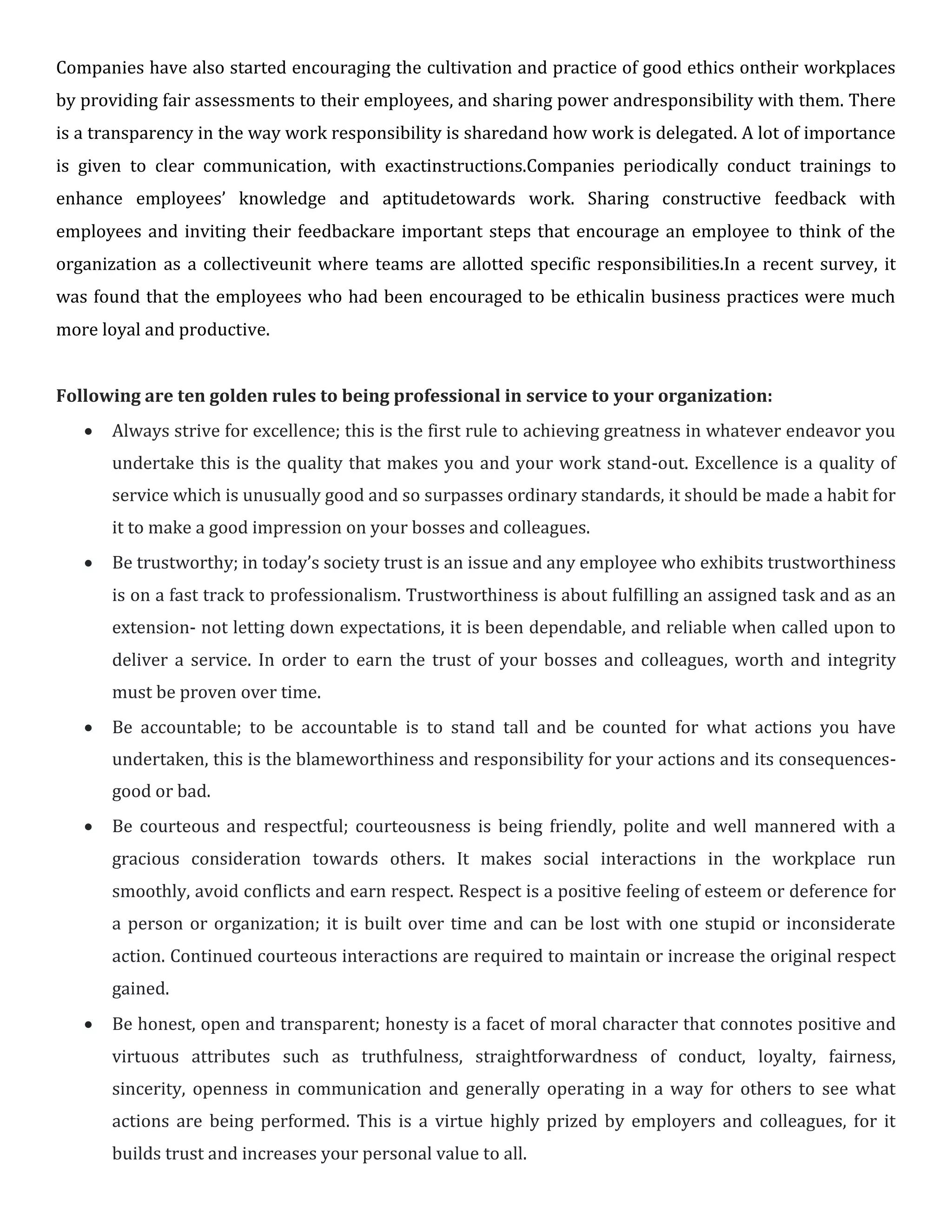 Companies have also started encouraging the cultivation and practice of good ethics ontheir workplaces
by providing fair assessments to their employees, and sharing power andresponsibility with them. There
is a transparency in the way work responsibility is sharedand how work is delegated. A lot of importance
is given to clear communication, with exactinstructions.Companies periodically conduct trainings to
enhance employees’ knowledge and aptitudetowards work. Sharing constructive feedback with
employees and inviting their feedbackare important steps that encourage an employee to think of the
organization as a collectiveunit where teams are allotted specific responsibilities.In a recent survey, it
was found that the employees who had been encouraged to be ethicalin business practices were much
more loyal and productive.
Following are ten golden rules to being professional in service to your organization:
 Always strive for excellence; this is the first rule to achieving greatness in whatever endeavor you
undertake this is the quality that makes you and your work stand-out. Excellence is a quality of
service which is unusually good and so surpasses ordinary standards, it should be made a habit for
it to make a good impression on your bosses and colleagues.

 Be trustworthy; in today’s society trust is an issue and any employee who exhibits trustworthiness
is on a fast track to professionalism. Trustworthiness is about fulfilling an assigned task and as an
extension- not letting down expectations, it is been dependable, and reliable when called upon to
deliver a service. In order to earn the trust of your bosses and colleagues, worth and integrity
must be proven over time.

 Be accountable; to be accountable is to stand tall and be counted for what actions you have
undertaken, this is the blameworthiness and responsibility for your actions and its consequences-
good or bad.

 Be courteous and respectful; courteousness is being friendly, polite and well mannered with a
gracious consideration towards others. It makes social interactions in the workplace run
smoothly, avoid conflicts and earn respect. Respect is a positive feeling of esteem or deference for
a person or organization; it is built over time and can be lost with one stupid or inconsiderate
action. Continued courteous interactions are required to maintain or increase the original respect
gained.

 Be honest, open and transparent; honesty is a facet of moral character that connotes positive and
virtuous attributes such as truthfulness, straightforwardness of conduct, loyalty, fairness,
sincerity, openness in communication and generally operating in a way for others to see what
actions are being performed. This is a virtue highly prized by employers and colleagues, for it
builds trust and increases your personal value to all.
 