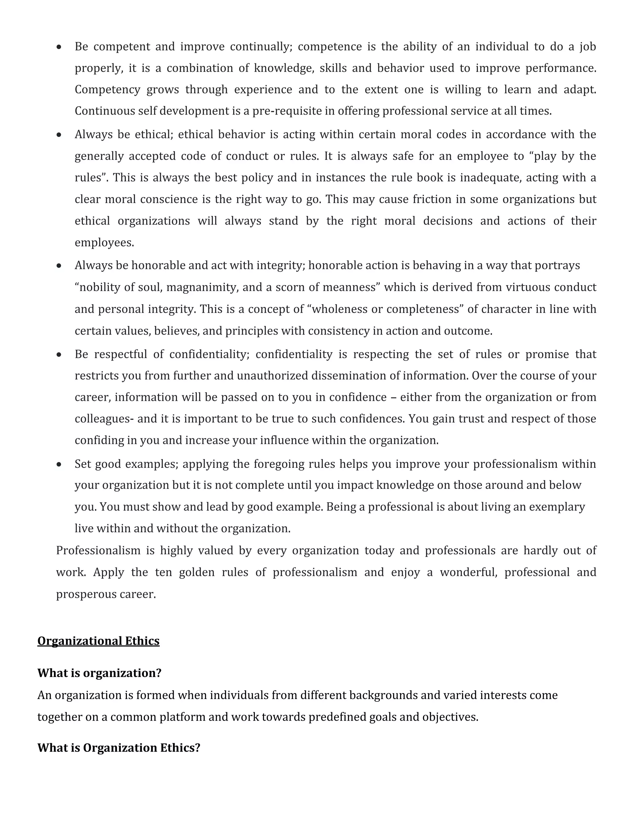  Be competent and improve continually; competence is the ability of an individual to do a job
properly, it is a combination of knowledge, skills and behavior used to improve performance.
Competency grows through experience and to the extent one is willing to learn and adapt.
Continuous self development is a pre-requisite in offering professional service at all times.

 Always be ethical; ethical behavior is acting within certain moral codes in accordance with the
generally accepted code of conduct or rules. It is always safe for an employee to “play by the
rules”. This is always the best policy and in instances the rule book is inadequate, acting with a
clear moral conscience is the right way to go. This may cause friction in some organizations but
ethical organizations will always stand by the right moral decisions and actions of their
employees.

 Always be honorable and act with integrity; honorable action is behaving in a way that portrays

“nobility of soul, magnanimity, and a scorn of meanness” which is derived from virtuous conduct
and personal integrity. This is a concept of “wholeness or completeness” of character in line with
certain values, believes, and principles with consistency in action and outcome.

 Be respectful of confidentiality; confidentiality is respecting the set of rules or promise that
restricts you from further and unauthorized dissemination of information. Over the course of your
career, information will be passed on to you in confidence – either from the organization or from
colleagues- and it is important to be true to such confidences. You gain trust and respect of those
confiding in you and increase your influence within the organization.

 Set good examples; applying the foregoing rules helps you improve your professionalism within
your organization but it is not complete until you impact knowledge on those around and below
you. You must show and lead by good example. Being a professional is about living an exemplary
live within and without the organization.
Professionalism is highly valued by every organization today and professionals are hardly out of
work. Apply the ten golden rules of professionalism and enjoy a wonderful, professional and
prosperous career.
Organizational Ethics
What is organization?
An organization is formed when individuals from different backgrounds and varied interests come
together on a common platform and work towards predefined goals and objectives.
What is Organization Ethics?
 