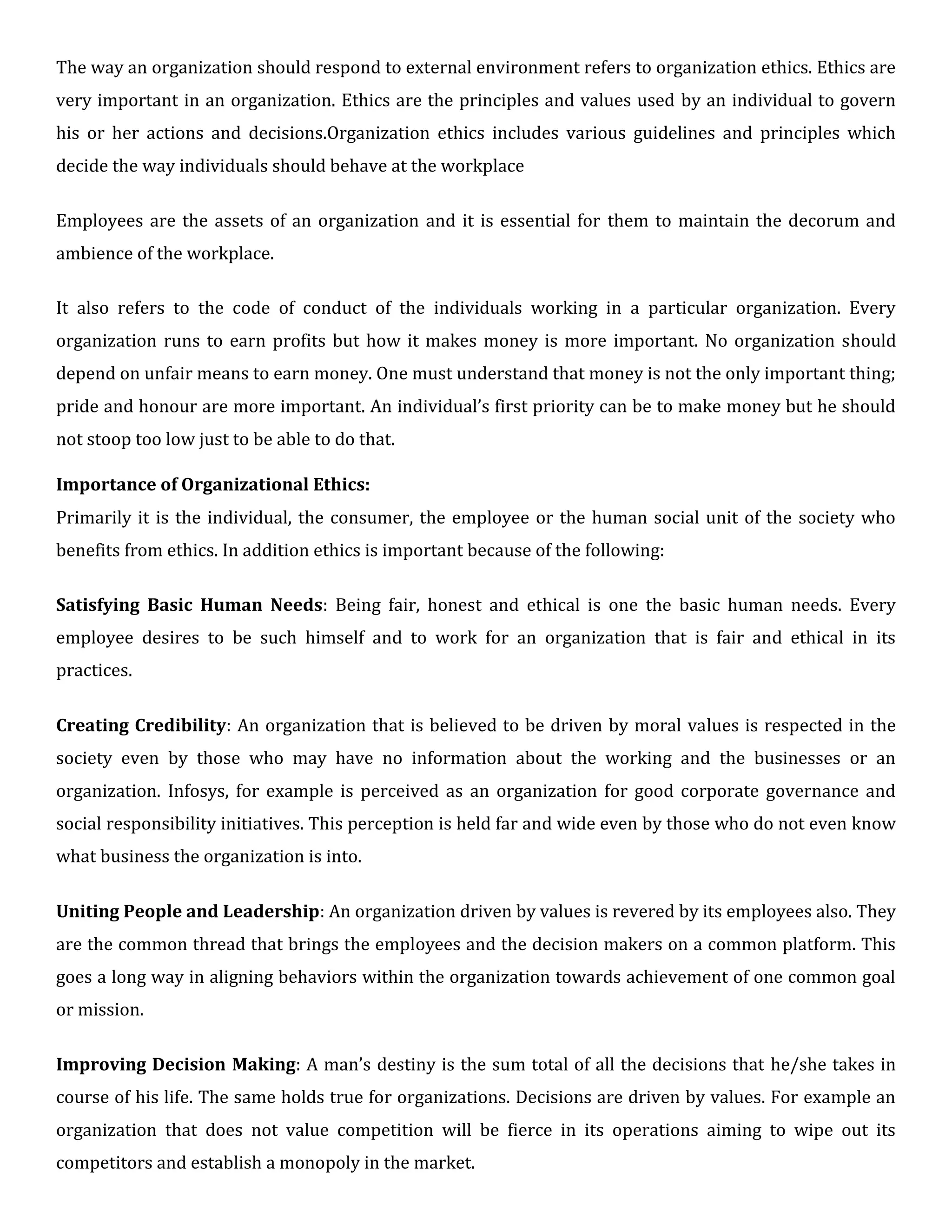 The way an organization should respond to external environment refers to organization ethics. Ethics are
very important in an organization. Ethics are the principles and values used by an individual to govern
his or her actions and decisions.Organization ethics includes various guidelines and principles which
decide the way individuals should behave at the workplace
Employees are the assets of an organization and it is essential for them to maintain the decorum and
ambience of the workplace.
It also refers to the code of conduct of the individuals working in a particular organization. Every
organization runs to earn profits but how it makes money is more important. No organization should
depend on unfair means to earn money. One must understand that money is not the only important thing;
pride and honour are more important. An individual’s first priority can be to make money but he should
not stoop too low just to be able to do that.
Importance of Organizational Ethics:
Primarily it is the individual, the consumer, the employee or the human social unit of the society who
benefits from ethics. In addition ethics is important because of the following:
Satisfying Basic Human Needs: Being fair, honest and ethical is one the basic human needs. Every
employee desires to be such himself and to work for an organization that is fair and ethical in its
practices.
Creating Credibility: An organization that is believed to be driven by moral values is respected in the
society even by those who may have no information about the working and the businesses or an
organization. Infosys, for example is perceived as an organization for good corporate governance and
social responsibility initiatives. This perception is held far and wide even by those who do not even know
what business the organization is into.
Uniting People and Leadership: An organization driven by values is revered by its employees also. They
are the common thread that brings the employees and the decision makers on a common platform. This
goes a long way in aligning behaviors within the organization towards achievement of one common goal
or mission.
Improving Decision Making: A man’s destiny is the sum total of all the decisions that he/she takes in
course of his life. The same holds true for organizations. Decisions are driven by values. For example an
organization that does not value competition will be fierce in its operations aiming to wipe out its
competitors and establish a monopoly in the market.
 