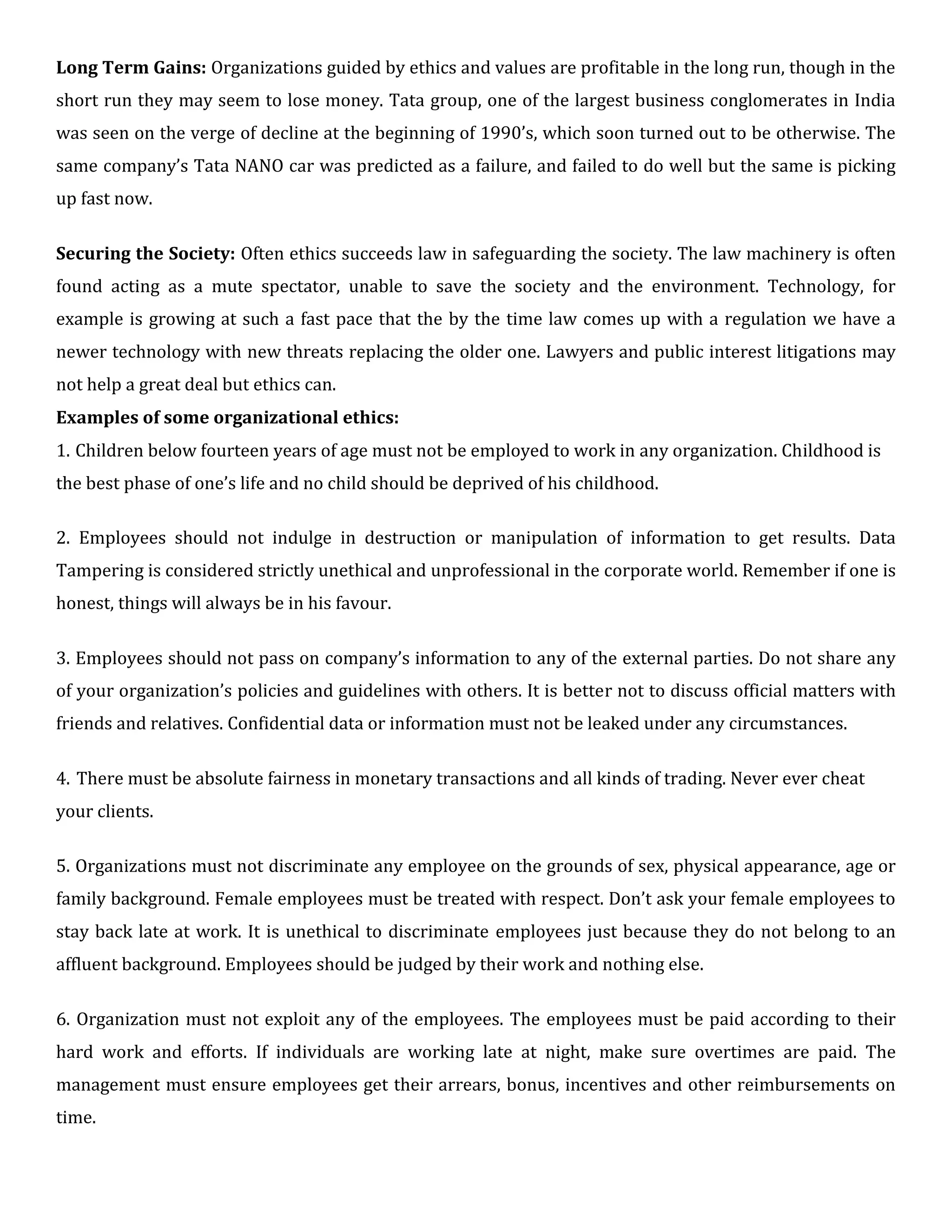 Long Term Gains: Organizations guided by ethics and values are profitable in the long run, though in the
short run they may seem to lose money. Tata group, one of the largest business conglomerates in India
was seen on the verge of decline at the beginning of 1990’s, which soon turned out to be otherwise. The
same company’s Tata NANO car was predicted as a failure, and failed to do well but the same is picking
up fast now.
Securing the Society: Often ethics succeeds law in safeguarding the society. The law machinery is often
found acting as a mute spectator, unable to save the society and the environment. Technology, for
example is growing at such a fast pace that the by the time law comes up with a regulation we have a
newer technology with new threats replacing the older one. Lawyers and public interest litigations may
not help a great deal but ethics can.
Examples of some organizational ethics:
1. Children below fourteen years of age must not be employed to work in any organization. Childhood is
the best phase of one’s life and no child should be deprived of his childhood.
2. Employees should not indulge in destruction or manipulation of information to get results. Data
Tampering is considered strictly unethical and unprofessional in the corporate world. Remember if one is
honest, things will always be in his favour.
3. Employees should not pass on company’s information to any of the external parties. Do not share any
of your organization’s policies and guidelines with others. It is better not to discuss official matters with
friends and relatives. Confidential data or information must not be leaked under any circumstances.
4. There must be absolute fairness in monetary transactions and all kinds of trading. Never ever cheat
your clients.
5. Organizations must not discriminate any employee on the grounds of sex, physical appearance, age or
family background. Female employees must be treated with respect. Don’t ask your female employees to
stay back late at work. It is unethical to discriminate employees just because they do not belong to an
affluent background. Employees should be judged by their work and nothing else.
6. Organization must not exploit any of the employees. The employees must be paid according to their
hard work and efforts. If individuals are working late at night, make sure overtimes are paid. The
management must ensure employees get their arrears, bonus, incentives and other reimbursements on
time.
 