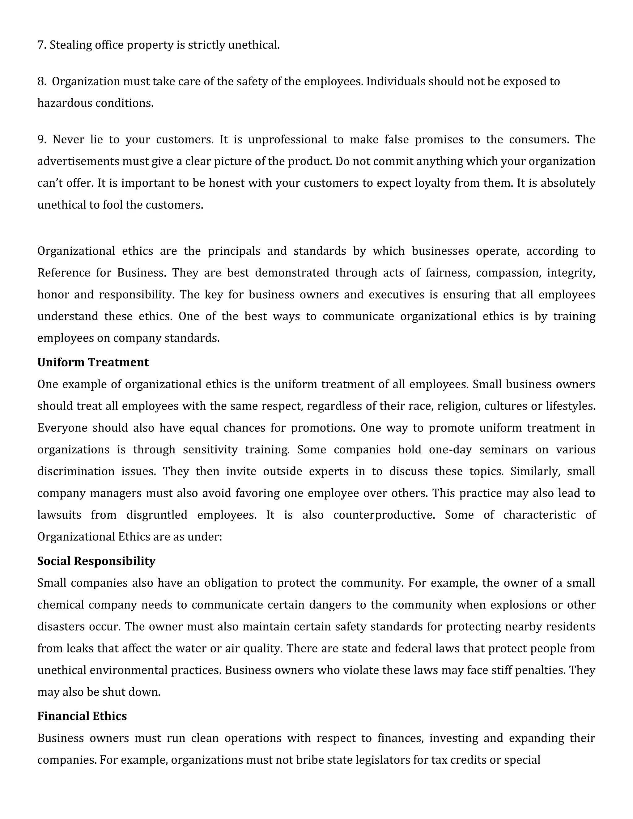 7. Stealing office property is strictly unethical.
8. Organization must take care of the safety of the employees. Individuals should not be exposed to
hazardous conditions.
9. Never lie to your customers. It is unprofessional to make false promises to the consumers. The
advertisements must give a clear picture of the product. Do not commit anything which your organization
can’t offer. It is important to be honest with your customers to expect loyalty from them. It is absolutely
unethical to fool the customers.
Organizational ethics are the principals and standards by which businesses operate, according to
Reference for Business. They are best demonstrated through acts of fairness, compassion, integrity,
honor and responsibility. The key for business owners and executives is ensuring that all employees
understand these ethics. One of the best ways to communicate organizational ethics is by training
employees on company standards.
Uniform Treatment
One example of organizational ethics is the uniform treatment of all employees. Small business owners
should treat all employees with the same respect, regardless of their race, religion, cultures or lifestyles.
Everyone should also have equal chances for promotions. One way to promote uniform treatment in
organizations is through sensitivity training. Some companies hold one-day seminars on various
discrimination issues. They then invite outside experts in to discuss these topics. Similarly, small
company managers must also avoid favoring one employee over others. This practice may also lead to
lawsuits from disgruntled employees. It is also counterproductive. Some of characteristic of
Organizational Ethics are as under:
Social Responsibility
Small companies also have an obligation to protect the community. For example, the owner of a small
chemical company needs to communicate certain dangers to the community when explosions or other
disasters occur. The owner must also maintain certain safety standards for protecting nearby residents
from leaks that affect the water or air quality. There are state and federal laws that protect people from
unethical environmental practices. Business owners who violate these laws may face stiff penalties. They
may also be shut down.
Financial Ethics
Business owners must run clean operations with respect to finances, investing and expanding their
companies. For example, organizations must not bribe state legislators for tax credits or special
 