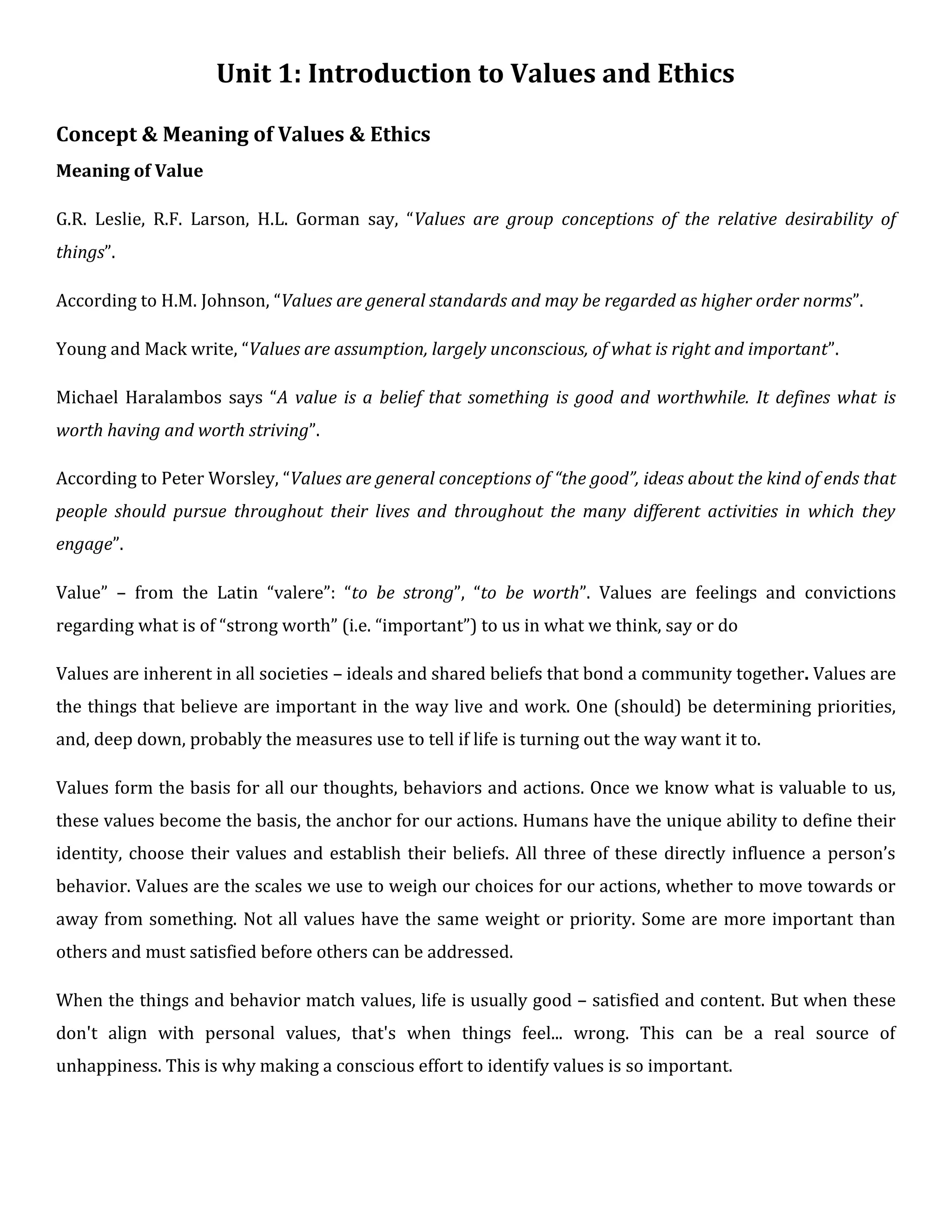 Unit 1: Introduction to Values and Ethics
Concept & Meaning of Values & Ethics
Meaning of Value
G.R. Leslie, R.F. Larson, H.L. Gorman say, “Values are group conceptions of the relative desirability of
things”.
According to H.M. Johnson, “Values are general standards and may be regarded as higher order norms”.
Young and Mack write, “Values are assumption, largely unconscious, of what is right and important”.
Michael Haralambos says “A value is a belief that something is good and worthwhile. It defines what is
worth having and worth striving”.
According to Peter Worsley, “Values are general conceptions of “the good”, ideas about the kind of ends that
people should pursue throughout their lives and throughout the many different activities in which they
engage”.
Value” – from the Latin “valere”: “to be strong”, “to be worth”. Values are feelings and convictions
regarding what is of “strong worth” (i.e. “important”) to us in what we think, say or do
Values are inherent in all societies – ideals and shared beliefs that bond a community together. Values are
the things that believe are important in the way live and work. One (should) be determining priorities,
and, deep down, probably the measures use to tell if life is turning out the way want it to.
Values form the basis for all our thoughts, behaviors and actions. Once we know what is valuable to us,
these values become the basis, the anchor for our actions. Humans have the unique ability to define their
identity, choose their values and establish their beliefs. All three of these directly influence a person’s
behavior. Values are the scales we use to weigh our choices for our actions, whether to move towards or
away from something. Not all values have the same weight or priority. Some are more important than
others and must satisfied before others can be addressed.
When the things and behavior match values, life is usually good – satisfied and content. But when these
don't align with personal values, that's when things feel... wrong. This can be a real source of
unhappiness. This is why making a conscious effort to identify values is so important.
 