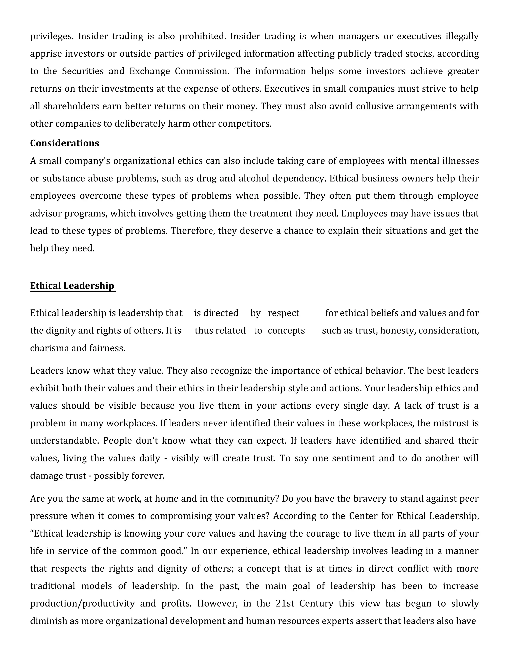 privileges. Insider trading is also prohibited. Insider trading is when managers or executives illegally
apprise investors or outside parties of privileged information affecting publicly traded stocks, according
to the Securities and Exchange Commission. The information helps some investors achieve greater
returns on their investments at the expense of others. Executives in small companies must strive to help
all shareholders earn better returns on their money. They must also avoid collusive arrangements with
other companies to deliberately harm other competitors.
Considerations
A small company's organizational ethics can also include taking care of employees with mental illnesses
or substance abuse problems, such as drug and alcohol dependency. Ethical business owners help their
employees overcome these types of problems when possible. They often put them through employee
advisor programs, which involves getting them the treatment they need. Employees may have issues that
lead to these types of problems. Therefore, they deserve a chance to explain their situations and get the
help they need.
Ethical Leadership
Ethical leadership is leadership that is directed by respect for ethical beliefs and values and for
the dignity and rights of others. It is thus related to concepts such as trust, honesty, consideration,
charisma and fairness.
Leaders know what they value. They also recognize the importance of ethical behavior. The best leaders
exhibit both their values and their ethics in their leadership style and actions. Your leadership ethics and
values should be visible because you live them in your actions every single day. A lack of trust is a
problem in many workplaces. If leaders never identified their values in these workplaces, the mistrust is
understandable. People don't know what they can expect. If leaders have identified and shared their
values, living the values daily - visibly will create trust. To say one sentiment and to do another will
damage trust - possibly forever.
Are you the same at work, at home and in the community? Do you have the bravery to stand against peer
pressure when it comes to compromising your values? According to the Center for Ethical Leadership,
“Ethical leadership is knowing your core values and having the courage to live them in all parts of your
life in service of the common good.” In our experience, ethical leadership involves leading in a manner
that respects the rights and dignity of others; a concept that is at times in direct conflict with more
traditional models of leadership. In the past, the main goal of leadership has been to increase
production/productivity and profits. However, in the 21st Century this view has begun to slowly
diminish as more organizational development and human resources experts assert that leaders also have
 