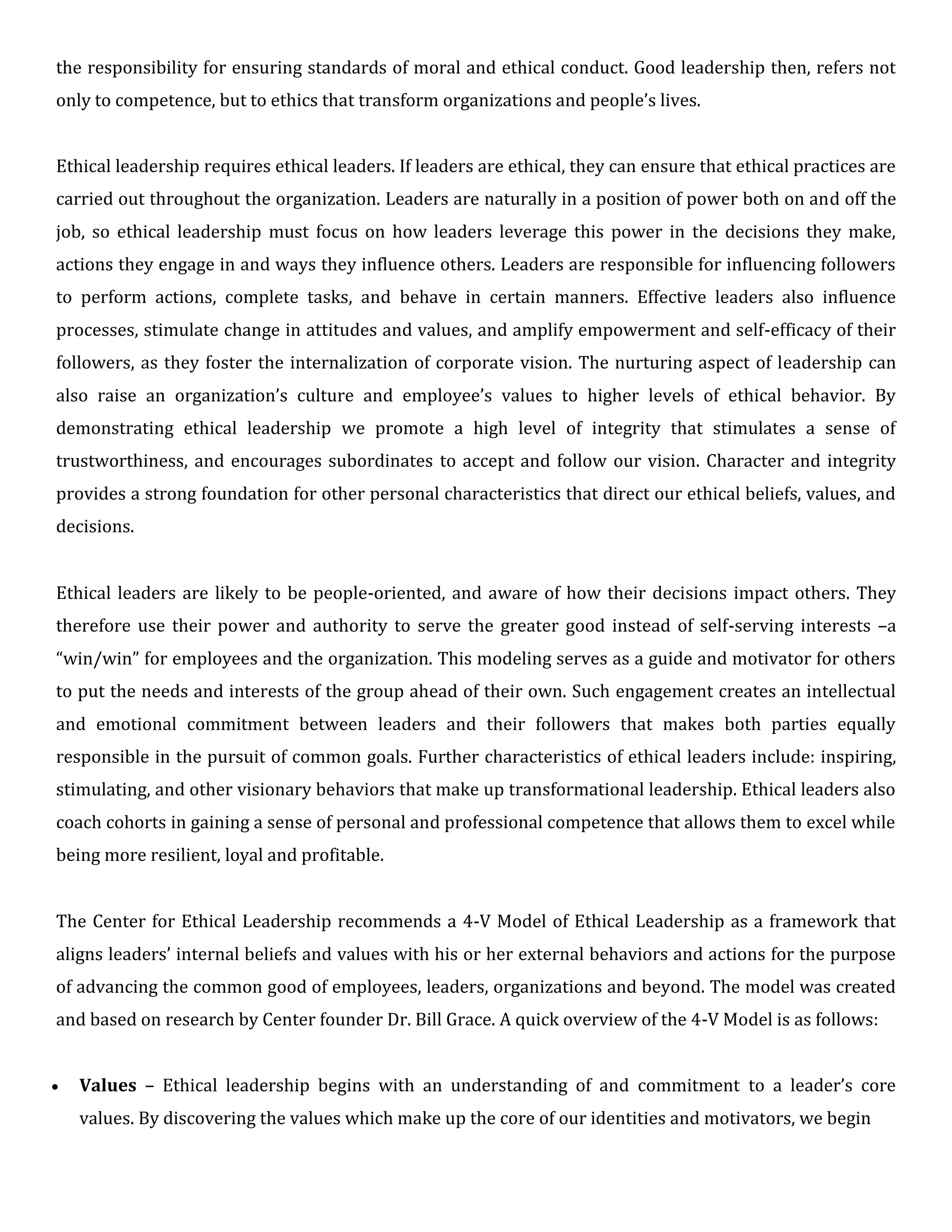 the responsibility for ensuring standards of moral and ethical conduct. Good leadership then, refers not
only to competence, but to ethics that transform organizations and people’s lives.
Ethical leadership requires ethical leaders. If leaders are ethical, they can ensure that ethical practices are
carried out throughout the organization. Leaders are naturally in a position of power both on and off the
job, so ethical leadership must focus on how leaders leverage this power in the decisions they make,
actions they engage in and ways they influence others. Leaders are responsible for influencing followers
to perform actions, complete tasks, and behave in certain manners. Effective leaders also influence
processes, stimulate change in attitudes and values, and amplify empowerment and self-efficacy of their
followers, as they foster the internalization of corporate vision. The nurturing aspect of leadership can
also raise an organization’s culture and employee’s values to higher levels of ethical behavior. By
demonstrating ethical leadership we promote a high level of integrity that stimulates a sense of
trustworthiness, and encourages subordinates to accept and follow our vision. Character and integrity
provides a strong foundation for other personal characteristics that direct our ethical beliefs, values, and
decisions.
Ethical leaders are likely to be people-oriented, and aware of how their decisions impact others. They
therefore use their power and authority to serve the greater good instead of self-serving interests –a
“win/win” for employees and the organization. This modeling serves as a guide and motivator for others
to put the needs and interests of the group ahead of their own. Such engagement creates an intellectual
and emotional commitment between leaders and their followers that makes both parties equally
responsible in the pursuit of common goals. Further characteristics of ethical leaders include: inspiring,
stimulating, and other visionary behaviors that make up transformational leadership. Ethical leaders also
coach cohorts in gaining a sense of personal and professional competence that allows them to excel while
being more resilient, loyal and profitable.
The Center for Ethical Leadership recommends a 4-V Model of Ethical Leadership as a framework that
aligns leaders’ internal beliefs and values with his or her external behaviors and actions for the purpose
of advancing the common good of employees, leaders, organizations and beyond. The model was created
and based on research by Center founder Dr. Bill Grace. A quick overview of the 4-V Model is as follows:
 Values – Ethical leadership begins with an understanding of and commitment to a leader’s core
values. By discovering the values which make up the core of our identities and motivators, we begin
 